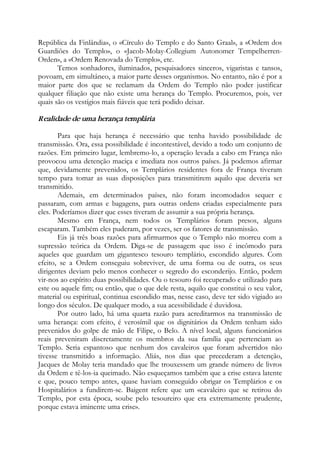 República da Finlândia», o «Círculo do Templo e do Santo Graal», a «Ordem dos
Guardiões do Templo», o «Jacob-Molay-Collegium Autonomer Tempelherren-
Orden», a «Ordem Renovada do Templo», etc.
Temos sonhadores, iluminados, pesquisadores sinceros, vigaristas e tansos,
povoam, em simultâneo, a maior parte desses organismos. No entanto, não é por a
maior parte dos que se reclamam da Ordem do Templo não poder justificar
qualquer filiação que não existe uma herança do Templo. Procuremos, pois, ver
quais são os vestígios mais fiáveis que terá podido deixar.
Realidade de uma herança templária
Para que haja herança é necessário que tenha havido possibilidade de
transmissão. Ora, essa possibilidade é incontestável, devido a todo um conjunto de
razões. Em primeiro lugar, lembremo-lo, a operação levada a cabo em França não
provocou uma detenção maciça e imediata nos outros países. Já podemos afirmar
que, devidamente prevenidos, os Templários residentes fora de França tiveram
tempo para tomar as suas disposições para transmitirem aquilo que deveria ser
transmitido.
Ademais, em determinados países, não foram incomodados sequer e
passaram, com armas e bagagens, para outras ordens criadas especialmente para
eles. Poderíamos dizer que esses tiveram de assumir a sua própria herança.
Mesmo em França, nem todos os Templários foram presos, alguns
escaparam. Também eles puderam, por vezes, ser os fatores de transmissão.
Eis já três boas razões para afirmarmos que o Templo não morreu com a
supressão teórica da Ordem. Diga-se de passagem que isso é incômodo para
aqueles que guardam um gigantesco tesouro templário, escondido algures. Com
efeito, se a Ordem conseguiu sobreviver, de uma forma ou de outra, os seus
dirigentes deviam pelo menos conhecer o segredo do esconderijo. Então, podem
vir-nos ao espírito duas possibilidades. Ou o tesouro foi recuperado e utilizado para
este ou aquele fim; ou então, que o que dele resta, aquilo que constitui o seu valor,
material ou espiritual, continua escondido mas, nesse caso, deve ter sido vigiado ao
longo dos séculos. De qualquer modo, a sua acessibilidade é duvidosa.
Por outro lado, há uma quarta razão para acreditarmos na transmissão de
uma herança: com efeito, é verosímil que os dignitários da Ordem tenham sido
prevenidos do golpe de mão de Filipe, o Belo. A nível local, alguns funcionários
reais preveniram discretamente os membros da sua família que pertenciam ao
Templo. Seria espantoso que nenhum dos cavaleiros que foram advertidos não
tivesse transmitido a informação. Aliás, nos dias que precederam a detenção,
Jacques de Molay teria mandado que lhe trouxessem um grande número de livros
da Ordem e tê-los-ia queimado. Não esqueçamos também que a crise estava latente
e que, pouco tempo antes, quase haviam conseguido obrigar os Templários e os
Hospitalários a fundirem-se. Baigent refere que um «cavaleiro que se retirou do
Templo, por esta época, soube pelo tesoureiro que era extremamente prudente,
porque estava iminente uma crise».
 