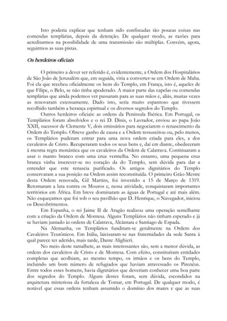 Isto poderia explicar que tenham sido confiscadas tão poucas coisas nas
comendas templárias, depois da detenção. De qualquer modo, as razões para
acreditarmos na possibilidade de uma transmissão são múltiplas. Convém, agora,
seguirmos as suas pistas.
Os herdeiros oficiais
O primeiro a dever ser referido é, evidentemente, a Ordem dos Hospitalários
de São João de Jerusalém que, em seguida, viria a converter-se em Ordem de Malta.
Foi ela que recebeu oficialmente os bens do Templo, em França, isto é, aqueles de
que Filipe, o Belo, se não tinha apoderado. A maior parte das capelas ou comendas
templárias que ainda podemos ver passaram para as suas mãos e, aliás, muitas vezes
as renovaram extensamente. Dado isto, seria muito espantoso que tivessem
recolhido também a herança espiritual e os diversos segredos do Templo.
Outros herdeiros oficiais: as ordens da Península Ibérica. Em Portugal, os
Templários foram absolvidos e o rei D. Dinis, o Lavrador, enviou ao papa João
XXII, sucessor de Clemente V, dois emissários para negociarem o renascimento da
Ordem do Templo. Obteve ganho de causa e a Ordem ressuscitou ou, pelo menos,
os Templários puderam entrar para uma nova ordem criada para eles, a dos
cavaleiros de Cristo. Recuperaram todos os seus bens e, daí em diante, obedeceram
à mesma regra monástica que os cavaleiros da Ordem de Calatrava. Continuaram a
usar o manto branco com uma cruz vermelha. No entanto, uma pequena cruz
branca vinha inscrever-se no coração da do Templo, sem dúvida para dar a
entender que este renascia purificado. Os antigos dignitários do Templo
conservaram a sua posição na Ordem assim reconstituída. O primeiro Grão-Mestre
desta Ordem renovada, Gil Martins, foi investido a 15 de Março de 1319.
Retomaram a luta contra os Mouros e, nessa atividade, conquistaram importantes
territórios em África. Em breve dominaram as águas de Portugal e até mais além.
Não esqueçamos que foi sob o seu pavilhão que D. Henrique, o Navegador, iniciou
os Descobrimentos.
Em Espanha, o rei Jaime II de Aragão realizou uma operação semelhante
com a criação da Ordem de Montesa. Alguns Templários não tinham esperado e já
se haviam juntado às ordens de Calatrava, Alcântara e Santiago de Espada.
Na Alemanha, os Templários fundiram-se geralmente na Ordem dos
Cavaleiros Teutônicos. Em Itália, laicizaram-se nas fraternidades da sede Santa à
qual parece ter aderido, mais tarde, Dante Alighieri.
No meio deste ramalhete, as mais interessantes são, sem a menor dúvida, as
ordens dos cavaleiros de Cristo e de Montesa. Com efeito, constituíram entidades
completas que acolhiam, ao mesmo tempo, os irmãos e os bens do Templo,
incluindo um bom número de refugiados que haviam atravessado os Pirenéus.
Entre todos esses homens, havia dignitários que deveriam conhecer uma boa parte
dos segredos do Templo. Alguns destes foram, sem dúvida, escondidos na
arquitetura misteriosa da fortaleza de Tomar, em Portugal. De qualquer modo, é
notável que essas ordens tenham assumido o domínio dos mares e que as suas
 