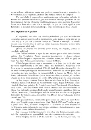 armas tenham enfeitado os navios que partiram, nomeadamente, à conquista do
Novo Mundo. Essa viagem às Américas faria parte da herança do Templo?
Por outro lado, é surpreendente verificarmos que os herdeiros «oficiais» do
Templo não parecem ter veiculado, por sua iniciativa, ritos que poderiam ser alvo
de suspeitas de heresia. Elementar prudência, talvez, ou então ausência de domínio
desses ritos. Isso reforça em nós a convicção de que os rituais seguidos pelos
Templários já não eram compreendidos por estes, no último período da Ordem.
Os Templários de Napoleão
O imperador, para além dos vínculos particulares que possa ter tido com
sociedades secretas, compreendera perfeitamente quão perigoso seria não ter em
conta o jogo a que elas poderiam entregar-se. Tomara a precaução de mandar
colocar o seu próprio irmão à frente da franco-maçonaria francesa e a maior parte
dos seus generais aderir a ela.
[Nota: Ele próprio fora iniciado como maçon, em Nápoles, quando da
expedição ao Egito.]
Mas facilitou também a ação de uma ordem que se dizia única herdeira
legítima dos Templários. Assim, autorizou pessoalmente o doutor-pedicuro
Bernard Fabré-Palaprat a organizar uma cerimônia solene, em 1808, na igreja de
Saint-Paul-Saint-Antoine, em memória de Jacques de Molay.
Fabré-Palaprat afirmava que a sua ordem era a única que podia dizer que
descendia legitimamente e em linha direta dos Templários. Baseava-se num
documento de transmissão datado de 1324. O abade Gregório afirmava tê-lo tido
em mão e outros privilegiados haviam-no visto. Seria obra de um tal Jean-Marie
Larménius que teria sucedido, na clandestinidade, a Jacques de Molay. Daí em
diante, cada um dos Grão-Mestres que se tinham sucedido, na sombra, na chefia da
Ordem, até à sua nova revelação no século XIX, ter-lhe-ia aposto a sua assinatura.
A lista integrava nomes ilustres: Bertrand du Guesclin, Jean d'Armagnac,
Robert de Lenoncourt, Henry de Montmorency, Filipe, duque de Orleães, Louis-
Henri de Bourbon, príncipe de Condé, Louis-Henri Timoléon de Cossé-Brissac,
entre outros. Uma tese bastante bem fundada afirmava que esse documento era
falso e fora elaborado no século XVIII, pelo jesuíta Bormani, a pedido de Filipe de
Orleães. Nesse caso, Fabré-Palaprat poderia muito bem ser sincero ao julgar-se
depositário do Templo. Aliás, monsenhor Ivan Drouet de La Thibauderie d'Erlon
escrevia, em 1762:
“De qualquer modo, é conhecido que o duque de Orleães foi eleito Grão-
Mestre dos Templários que se reuniram a 11 de Abril de 1705, em Versalhes, e que,
a partir dessa data, podemos acompanhar a existência de uma fraternidade
cavalheiresca, muito próxima dos movimentos iniciáticos e iluministas com os quais
teve relações certas, embora descontínuas.”
Na verdade, é difícil pronunciarmo-nos sobre este documento, cujo caráter
apócrifo, como aliás a sua autenticidade, nunca foi claramente demonstrado.
Fabré-Palaprat, nascido a 29 de Maio de 1775, em Cordes, no Tarn, fora
 