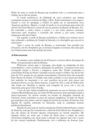Molay fez jurar ao conde de Beaujeu que recolheria tudo e o conservaria para a
Ordem, até ao fim do mundo.
O conde certificou-se da fidelidade de nove cavaleiros que tinham
conseguido escapar aos esbirros de Filipe, o Belo. Todos misturaram o seu sangue e
fizeram o voto de «propagar a Ordem no globo até se encontrarem nove
Arquitetos perfeitos». Depois, o conde foi pedir ao rei autorização para retirar do
túmulo dos Grão-Mestres o caixão do seu tio paterno, Guillaume de Beaujeu. Foi-
lhe concedida e, então, retirou o caixão e o seu muito precioso conteúdo.
Aproveitou para recuperar o conteúdo das colunas e, por certo, mandou
transportar tudo para Chipre.
Em seguida, o conde de Beaujeu restabeleceu a Ordem mas instituiu novos
ritos utilizando o emblema do Templo de Salomão e os «hieróglifos que com ele se
relacionam».
Após a morte do conde de Beaujeu, o testemunho fora recebido por
d'Aumont, um dos Templários que se haviam refugiado na Escócia. De então para
cá a Ordem nunca mais teria deixado de existir.
A fieira escocesa
No entanto, outra tradição faz de d'Aumont o sucessor direto de Jacques de
Molay, sem passar pelo conde de Beaujeu.
D'Aumont, mestre para o Auvergne, teria fugido na companhia de dois
comendadores e cinco cavaleiros, disfarçados de pedreiros. A pequena hoste teria
conseguido chegar à Escócia e refugiar-se numa ilha. Teriam contactado o
comendador George de Harris e decidido com ele manter a Ordem. No dia de São
João de 1313, quando de um capítulo extraordinário, d'Aumont teria sido nomeado
Grão-Mestre da Ordem. O Templo teria então ocultado os seus rituais por detrás
dos símbolos da maçonaria e os seus membros ter-se-iam feito passar por
«pedreiros-livres», ou seja, franco-maçons. A partir de 1361, a sede da Ordem teria
sido fixada em Aberdeen e, depois, teria emigrado de novo, sob o véu da
maçonaria, para quase toda a Europa.
A tese de uma origem templária da maçonaria era cara ao baronete escocês
Andrew-Mitchell Ramsay que, no século XVIII, procurava raízes prestigiosas para a
franco-maçonaria. Na mesma ocasião, na reunião de delegados chamada de
Clerinont, foram instituídos os graus de «maçons-templários». O barão de Hund,
que participou nele, parece estar na origem da história do cavaleiro d'Aumont. Esta
legenda fez carreira, sobretudo na Alemanha, onde as sociedades secretas
pululavam literalmente.
Munido de uma carta de mercê assinada por Charles-Edward Stuart, o barão
de Hund fez com que lhe concedessem o título de Grão-Mestre dos Templários, o
que não deixou de levantar algumas contestações no mundo maçônico. De
qualquer modo, foi assim que o barão de Hund criou a ordem da estrita
observância templária, cujo ritual ainda é utilizado em algumas lojas com o nome
de rito escocês rectificado. Paralelamente, sob a influência do lionense Jean-
 