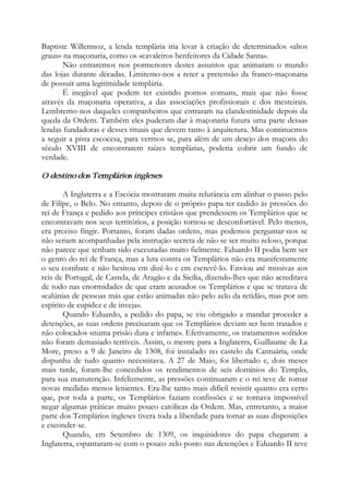 Baptiste Willermoz, a lenda templária iria levar à criação de determinados «altos
graus» na maçonaria, como os «cavaleiros benfeitores da Cidade Santa».
Não entraremos nos pormenores destes assuntos que animaram o mundo
das lojas durante décadas. Limitemo-nos a reter a pretensão da franco-maçonaria
de possuir uma legitimidade templária.
É inegável que podem ter existido pontos comuns, mais que não fosse
através da maçonaria operativa, a das associações profissionais e dos mesteirais.
Lembremo-nos daqueles companheiros que entraram na clandestinidade depois da
queda da Ordem. Também eles puderam dar à maçonaria futura uma parte dessas
lendas fundadoras e desses rituais que devem tanto à arquitetura. Mas continuemos
a seguir a pista escocesa, para vermos se, para além de um desejo dos maçons do
século XVIII de encontrarem raízes templárias, poderia cobrir um fundo de
verdade.
O destino dos Templários ingleses
A Inglaterra e a Escócia mostraram muita relutância em alinhar o passo pelo
de Filipe, o Belo. No entanto, depois de o próprio papa ter cedido às pressões do
rei de França e pedido aos príncipes cristãos que prendessem os Templários que se
encontravam nos seus territórios, a posição tornou-se desconfortável. Pelo menos,
era preciso fingir. Portanto, foram dadas ordens, mas podemos perguntar-nos se
não seriam acompanhadas pela instrução secreta de não se ser muito zeloso, porque
não parece que tenham sido executadas muito fielmente. Eduardo II podia bem ser
o genro do rei de França, mas a luta contra os Templários não era manifestamente
o seu combate e não hesitou em dizê-lo e em escrevê-lo. Enviou até missivas aos
reis de Portugal, de Castela, de Aragão e da Sicília, dizendo-lhes que não acreditava
de todo nas enormidades de que eram acusados os Templários e que se tratava de
«calúnias de pessoas más que estão animadas não pelo zelo da retidão, mas por um
espírito de cupidez e de inveja».
Quando Eduardo, a pedido do papa, se viu obrigado a mandar proceder a
detenções, as suas ordens precisaram que os Templários deviam ser bem tratados e
não colocados «numa prisão dura e infame». Efetivamente, os tratamentos sofridos
não foram demasiado terríveis. Assim, o mestre para a Inglaterra, Guillaume de La
More, preso a 9 de Janeiro de 1308, foi instalado no castelo da Cantuária, onde
dispunha de tudo quanto necessitava. A 27 de Maio, foi libertado e, dois meses
mais tarde, foram-lhe concedidos os rendimentos de seis domínios do Templo,
para sua manutenção. Infelizmente, as pressões continuaram e o rei teve de tomar
novas medidas menos lenientes. Era-lhe tanto mais difícil resistir quanto era certo
que, por toda a parte, os Templários faziam confissões e se tornava impossível
negar algumas práticas muito pouco católicas da Ordem. Mas, entretanto, a maior
parte dos Templários ingleses tivera toda a liberdade para tomar as suas disposições
e esconder-se.
Quando, em Setembro de 1309, os inquisidores do papa chegaram a
Inglaterra, espantaram-se com o pouco zelo posto nas detenções e Eduardo II teve
 