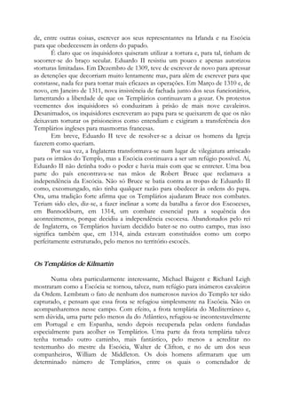 de, entre outras coisas, escrever aos seus representantes na Irlanda e na Escócia
para que obedecessem às ordens do papado.
É claro que os inquisidores quiseram utilizar a tortura e, para tal, tinham de
socorrer-se do braço secular. Eduardo II resistiu um pouco e apenas autorizou
«torturas limitadas». Em Dezembro de 1309, teve de escrever de novo para apressar
as detenções que decorriam muito lentamente mas, para além de escrever para que
constasse, nada fez para tornar mais eficazes as operações. Em Março de 1310 e, de
novo, em Janeiro de 1311, nova insistência de fachada junto dos seus funcionários,
lamentando a liberdade de que os Templários continuavam a gozar. Os protestos
veementes dos inquisidores só conduziram à prisão de mais nove cavaleiros.
Desanimados, os inquisidores escreveram ao papa para se queixarem de que os não
deixavam torturar os prisioneiros como entendiam e exigiram a transferência dos
Templários ingleses para masmorras francesas.
Em breve, Eduardo II teve de resolver-se a deixar os homens da Igreja
fazerem como queriam.
Por sua vez, a Inglaterra transformava-se num lugar de vilegiatura arriscado
para os irmãos do Templo, mas a Escócia continuava a ser um refúgio possível. Aí,
Eduardo II não detinha todo o poder e havia mais com que se entreter. Uma boa
parte do país encontrava-se nas mãos de Robert Bruce que reclamava a
independência da Escócia. Não só Bruce se batia contra as tropas de Eduardo II
como, excomungado, não tinha qualquer razão para obedecer às ordens do papa.
Ora, uma tradição forte afirma que os Templários ajudaram Bruce nos combates.
Teriam sido eles, diz-se, a fazer inclinar a sorte da batalha a favor dos Escoceses,
em Bannockburn, em 1314, um combate essencial para a sequência dos
acontecimentos, porque decidiu a independência escocesa. Abandonados pelo rei
de Inglaterra, os Templários haviam decidido bater-se no outro campo, mas isso
significa também que, em 1314, ainda estavam constituídos como um corpo
perfeitamente estruturado, pelo menos no território escocês.
Os Templários de Kilmartin
Numa obra particularmente interessante, Michael Baigent e Richard Leigh
mostraram como a Escócia se tornou, talvez, num refúgio para inúmeros cavaleiros
da Ordem. Lembram o fato de nenhum dos numerosos navios do Templo ter sido
capturado, e pensam que essa frota se refugiou simplesmente na Escócia. Não os
acompanharemos nesse campo. Com efeito, a frota templária do Mediterrâneo e,
sem dúvida, uma parte pelo menos da do Atlântico, refugiou-se incontestavelmente
em Portugal e em Espanha, sendo depois recuperada pelas ordens fundadas
especialmente para acolher os Templários. Uma parte da frota templária talvez
tenha tomado outro caminho, mais fantástico, pelo menos a acreditar no
testemunho do mestre da Escócia, Walter de Clifton, e no de um dos seus
companheiros, William de Middleton. Os dois homens afirmaram que um
determinado número de Templários, entre os quais o comendador de
 