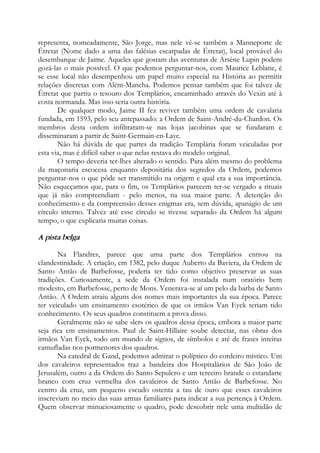 representa, nomeadamente, São Jorge, mas nele vê-se também a Manneporte de
Étretat (Nome dado a uma das falésias escarpadas de Étretat), local provável do
desembarque de Jaime. Aqueles que gostam das aventuras de Arsène Lupin podem
gozá-las o mais possível. O que podemos perguntar-nos, com Maurice Leblanc, é
se esse local não desempenhou um papel muito especial na História ao permitir
relações discretas com Além-Mancha. Podemos pensar também que foi talvez de
Étretat que partiu o tesouro dos Templários, encaminhado através do Vexin até à
costa normanda. Mas isso seria outra história.
De qualquer modo, Jaime II fez reviver também uma ordem de cavalaria
fundada, em 1593, pelo seu antepassado: a Ordem de Saint-André-du-Chardon. Os
membros desta ordem infiltraram-se nas lojas jacobinas que se fundaram e
disseminaram a partir de Saint-Germain-en-Laye.
Não há dúvida de que partes da tradição Templária foram veiculadas por
esta via, mas é difícil saber o que nelas restava do modelo original.
O tempo deveria ter-lhes alterado o sentido. Para além mesmo do problema
da maçonaria escocesa enquanto depositária dos segredos da Ordem, podemos
perguntar-nos o que pôde ser transmitido na origem e qual era a sua importância.
Não esqueçamos que, para o fim, os Templários parecem ter-se vergado a rituais
que já não compreendiam - pelo menos, na sua maior parte. A detenção do
conhecimento e da compreensão desses enigmas era, sem dúvida, apanágio de um
círculo interno. Talvez até esse círculo se tivesse separado da Ordem há algum
tempo, o que explicaria muitas coisas.
A pista belga
Na Flandres, parece que uma parte dos Templários entrou na
clandestinidade. A criação, em 1382, pelo duque Auberto da Baviera, da Ordem de
Santo Antão de Barbefosse, poderia ter tido como objetivo preservar as suas
tradições. Curiosamente, a sede da Ordem foi instalada num oratório bem
modesto, em Barbefosse, perto de Mons. Venerava-se aí um pelo da barba de Santo
Antão. A Ordem atraiu alguns dos nomes mais importantes da sua época. Parece
ter veiculado um ensinamento esotérico de que os irmãos Van Eyck teriam tido
conhecimento. Os seus quadros constituem a prova disso.
Geralmente não se sabe «ler» os quadros dessa época, embora a maior parte
seja rica em ensinamentos. Paul de Saint-Hillaire soube detectar, nas obras dos
irmãos Van Eyck, todo um mundo de signos, de símbolos e até de frases inteiras
camufladas nos pormenores dos quadros.
Na catedral de Gand, podemos admirar o políptico do cordeiro místico. Um
dos cavaleiros representados traz a bandeira dos Hospitalários de São João de
Jerusalém, outro a da Ordem do Santo Sepulcro e um terceiro brande o estandarte
branco com cruz vermelha dos cavaleiros de Santo Antão de Barbefosse. No
centro da cruz, um pequeno escudo ostenta a tau de ouro que esses cavaleiros
inscreviam no meio das suas armas familiares para indicar a sua pertença à Ordem.
Quem observar minuciosamente o quadro, pode descobrir nele uma multidão de
 