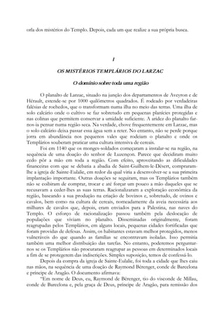 orla dos mistérios do Templo. Depois, cada um que realize a sua própria busca.
I
OS MISTÉRIOS TEMPLÁRIOS DO LARZAC
O domínio sobre toda uma região
O planalto de Larzac, situado na junção dos departamentos de Aveyron e de
Hérault, estende-se por 1000 quilômetros quadrados. É rodeado por verdadeiras
falésias de rochedos, que o transformam numa ilha no meio das terras. Uma ilha de
solo calcário onde o cultivo se faz sobretudo em pequenas planícies protegidas e
nas colinas que permitem conservar a umidade suficiente. A aridez do planalto far-
nos-ia pensar numa região seca. Na verdade, chove frequentemente em Larzac, mas
o solo calcário deixa passar essa água sem a reter. No entanto, não se perde porque
jorra em abundância nos pequenos vales que rodeiam o planalto e onde os
Templários souberam praticar uma cultura intensiva de cereais.
Foi em 1140 que os monges-soldados começaram a instalar-se na região, na
sequência de uma doação do senhor de Luzençon. Parece que decidiram muito
cedo pôr a mão em toda a região. Com efeito, aproveitando as dificuldades
financeiras com que se debatia a abadia de Saint-Guilhem-le-Désert, compraram-
lhe a igreja de Sainte-Eulalie, em redor da qual viria a desenvolver-se a sua primeira
implantação importante. Outras doações se seguiram, mas os Templários também
não se coibiram de comprar, trocar e até forçar um pouco a mão daqueles que se
recusavam a ceder-lhes as suas terras. Racionalizaram a exploração econômica da
região, baseando a sua produção na criação de bovinos e, sobretudo, de ovinos e
cavalos, bem como na cultura de cereais, nomeadamente da aveia necessária aos
milhares de cavalos que, depois, eram enviados para a Palestina, nas naves do
Templo. O esforço de racionalização passou também pela deslocação de
populações que viviam no planalto. Disseminadas originalmente, foram
reagrupadas pelos Templários, em alguns locais, pequenas cidades fortificadas que
foram providas de defesas. Assim, os habitantes estavam melhor protegidos, menos
vulneráveis do que quando as famílias se encontravam isoladas. Isso permitia
também uma melhor distribuição das tarefas. No entanto, poderemos perguntar-
nos se os Templários não procuraram reagrupar as pessoas em determinados locais
a fim de se protegerem das indiscrições. Simples suposição, temos de confessá-lo.
Depois da compra da igreja de Sainte-Eulalie, foi toda a cidade que lhes caiu
nas mãos, na sequência de uma doação de Raymond Bérenger, conde de Barcelona
e príncipe de Aragão. O documento afirmava:
“Em nome de Deus, eu, Raymond de Bérenger, tio do visconde de Millau,
conde de Barcelona e, pela graça de Deus, príncipe de Aragão, para remissão dos
 