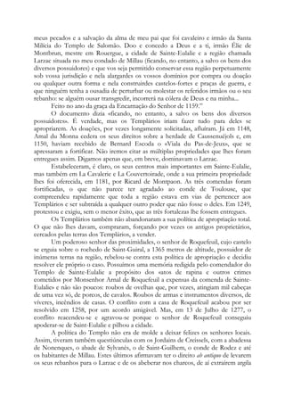 meus pecados e a salvação da alma de meu pai que foi cavaleiro e irmão da Santa
Milícia do Templo de Salomão. Doo e concedo a Deus e a ti, irmão Élie de
Montbrun, mestre em Rouergue, a cidade de Sainte-Eulalie e a região chamada
Larzac situada no meu condado de Millau (ficando, no entanto, a salvo os bens dos
diversos possuidores) e que vos seja permitido conservar essa região perpetuamente
sob vossa jurisdição e nela alargardes os vossos domínios por compra ou doação
ou qualquer outra forma e nela construirdes castelos-fortes e praças de guerra, e
que ninguém tenha a ousadia de perturbar ou molestar os referidos irmãos ou o seu
rebanho: se alguém ousar transgredir, incorrerá na cólera de Deus e na minha...
Feito no ano da graça da Encarnação do Senhor de 1159.”
O documento dizia «ficando, no entanto, a salvo os bens dos diversos
possuidores». É verdade, mas os Templários iriam fazer tudo para deles se
apropriarem. As doações, por vezes longamente solicitadas, afluíram. Já em 1148,
Amal du Monna cedera os seus direitos sobre a herdade de Caussenuéjols e, em
1150, haviam recebido de Bernard Escoda o «Viala du Pas-de-Jeux», que se
apressaram a fortificar. Não iremos citar as múltiplas propriedades que lhes foram
entregues assim. Digamos apenas que, em breve, dominavam o Larzac.
Estabeleceram, é claro, os seus centros mais importantes em Sainte-Eulalie,
mas também em La Cavalerie e La Couvertoirade, onde a sua primeira propriedade
lhes foi oferecida, em 1181, por Ricard de Montpaon. As três comendas foram
fortificadas, o que não parece ter agradado ao conde de Toulouse, que
compreendeu rapidamente que toda a região estava em vias de pertencer aos
Templários e ser subtraída a qualquer outro poder que não fosse o deles. Em 1249,
protestou e exigiu, sem o menor êxito, que as três fortalezas lhe fossem entregues.
Os Templários também não abandonaram a sua política de apropriação total.
O que não lhes davam, compraram, forçando por vezes os antigos proprietários,
cercados pelas terras dos Templários, a vender.
Um poderoso senhor das proximidades, o senhor de Roquefeuil, cujo castelo
se erguia sobre o rochedo de Saint-Guiral, a 1365 metros de altitude, possuidor de
inúmeras terras na região, rebelou-se contra esta política de apropriação e decidiu
resolver ele próprio o caso. Possuímos uma memória redigida pelo comendador do
Templo de Sainte-Eulalie a propósito dos «atos de rapina e outros crimes
cometidos por Monsenhor Arnal de Roquefeuil a expensas da comenda de Sainte-
Eulalie» e não são poucos: roubos de ovelhas que, por vezes, atingiam mil cabeças
de uma vez só, de porcos, de cavalos. Roubos de armas e instrumentos diversos, de
víveres, incêndios de casas. O conflito com a casa de Roquefeuil acabou por ser
resolvido em 1258, por um acordo amigável. Mas, em 13 de Julho de 1277, o
conflito reacendeu-se e agravou-se porque o senhor de Roquefeuil conseguiu
apoderar-se de Saint-Eulalie e pilhou a cidade.
A política do Templo não era de molde a deixar felizes os senhores locais.
Assim, tiveram também questiúnculas com os Jordains de Creissels, com a abadessa
de Nonenques, o abade de Sylvanès, o de Saint-Guilhem, o conde de Rodez e até
os habitantes de Millau. Estes últimos afirmavam ter o direito ab antiquo de levarem
os seus rebanhos para o Larzac e de os abeberar nos charcos, de aí extraírem argila
 