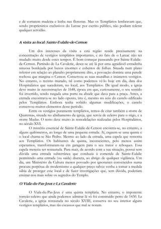 e de cortarem madeira e lenha nas florestas. Mas os Templários lembravam que,
sendo proprietários exclusivos do Larzac por escrito público, não podiam tolerar
qualquer servidão.
A visita ao local: Sainte-Eulalie-de-Cernon
Um dos interesses da visita a esta região reside precisamente na
concentração de vestígios templários importantes, e no fato de o Larzac não ter
mudado muito desde esses tempos. É bom começar passeando por Sainte-Eulalie-
de-Cernon. Partindo de La Cavalerie, desce-se até lá por uma agradável estradinha
sinuosa bordejada por buxos enormes e cobertos de folhas. Situada num plano
inferior em relação ao planalto propriamente dito, a povoação domina uma parede
rochosa que margina o Cemon. Conservou as suas muralhas e inúmeros vestígios.
No entanto, o recinto murado, tal como podemos vê-lo hoje em dia, data dos
Hospitalários que sucederam, no local, aos Templários. De igual modo, a igreja
deve muito às reconstruções de 1648, época em que, curiosamente, o seu sentido
foi invertido, sendo rasgada uma porta na abside que dava para a praça. Antes, a
entrada encontrava-se no lado oposto, isto é, mesmo no seio do castelo edificado
pelos Templários. Embora tenha sofrido algumas modificações, o castelo
conservou muitos elementos desse período.
Entre os vestígios puramente templários, temos de citar também a «torre de
Quarenta», situada no alinhamento da igreja, que servia de celeiro para o trigo, e a
«torre Muda». O resto deve muito às remodelações realizadas pelos Hospitalários,
no século XVI.
O mistério essencial de Sainte-Eulalie-de-Cemon encontra-se, no entanto, a
alguns quilômetros, ao longo de uma pequena estrada. Aí, erguem-se uma quinta e
o local chama-se São Pedro. Mesmo ao lado da estrada, uma capela que remonta
aos Templários. Os habitantes da quinta, inconscientes, pelo menos assim
esperamos, transformaram-na em garagem para o seu trator e reboques. Essa
capela merecia ser restaurada. Para mais, de acordo com a sua situação, possui sem
dúvida uma entrada subterrânea que conduzia à comenda de Sainte-Eulalie
permitindo uma entrada (ou saída) discreta, ao abrigo de qualquer vigilância. Um
dia, um Ministério da Cultura menos povoado por ignorantes convencidos numa
procura perpétua de modernismo a qualquer preço talvez venha a tomar a medida
sábia de proteger esse local e de fazer investigações que, sem dúvida, poderiam
ensinar-nos mais sobre os segredos do Templo.
O Viala-du-Pas-Jeux e La Cavalerie
O Viala-du-Pas-Jeux é uma quinta templária. No entanto, o imponente
torreão-celeiro que ainda podemos admirar lá só foi construído perto de 1430. La
Cavalerie, a igreja restaurada no século XVIII, conserva no seu interior alguns
vestígios templários, mas tão escassos que mal se notam.
 