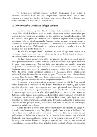 O castelo dos monges-soldados também desapareceu e as torres, as
muralhas, devem-se sobretudo aos Hospitalários. Mesmo assim, não é difícil
imaginar a presença dos irmãos da Ordem que reinou sobre todo o Larzac e que
vamos encontrar de novo em La Couvertoirade.
La Couvertoirade e o culto das cabeças cortadas
La Couvertoirade é, sem dúvida, o local mais fascinante do planalto do
Larzac. Esta cidade fortificada atrai, no Verão, chusmas de turistas e essa não é, por
certo, a melhor época para aspirarmos no ar o perfume do Templo. Penetra-se nela
pela «porte d'abal» (porta de jusante) a que se opunha a «porte d'amont» (porta de
montante), hoje em dia desaparecida. Podemos visitar algumas torres, percorrer o
caminho de ronda que domina as muralhas, admirar as casas, remontando as mais
belas ao Renascimento. Podemos ir ver também a igreja e o castelo. Ali, o sonho
medieval não está muito deteriorado.
Na verdade, na época dos Templários, a cidade ultrapassava largamente o
perímetro atual, como provam as ruínas da igreja de Saint-Christol, situada a
oitocentos metros a leste da povoação.
Os Templários haviam construído primeiro um torreão trapezoidal, assente
numa pequena eminência calcária junto da qual construíram a sua capela particular.
A igreja que, atualmente, fica ao lado dos vestígios do castelo, data dos
Hospitalários que também aqui fizeram obras importantes, no século XV. Um
charco ocupava uma parte da povoação e garantia, assim, uma reserva de água.
Perto da igreja foram colocadas reproduções moldadas, muito interessantes,
retiradas de túmulos descobertos nessas paragens. Trata-se de cruzes discoidais que
parecem datar do século XIII, logo, da época em que os Templários ocupavam este
local. Aliás, podem observar-se cruzes templárias esculpidas.
É bastante curioso encontrá-las ali porque a pátria de eleição deste tipo de
pedras tumulares é sobretudo o País Basco. Refiramos, no entanto, que existem
também algumas muito interessantes na parte provençal dos Pirenéus, nas
Corbières e no Rossilhão. Especialmente em plena zona de influência do catarismo.
É verdade que essas estrelas discoidais poderiam encontrar a sua origem na
Bulgária e estar ligadas às doutrinas dos Bogomilos que propagaram precisamente
as crenças que viriam a originar o catarismo. Deveremos, pois, ligar as cruzes
discoidais do Larzac templário a essa heresia? Infelizmente, levantar a questão não
é resolvê-la. De qualquer modo, não se trata por certo de pedras de demarcação,
como alguns decidiram afirmar.
Outro mistério: a cabeça com barba esculpida que se encontra na igreja. Na
verdade, provém do castelo dos Templários e podia bem lembrar o baphomet. Este
último leva-nos a referir outro local muito próximo. Situa-se a cerca de seis
quilômetros em linha reta, a noroeste de La Couvertoirade, mesmo sob a linha de
alta tensão que passa quinhentos metros a sul da estrada provincial nº 7. Trata-se
do «poço do medo». Existe lá um poço vertical com trinta e sete metros de
profundidade que desemboca num entulho muito instável. Os que o exploraram
 