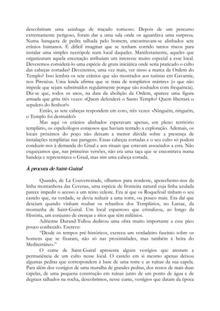 descobriram uma azinhaga de traçado tortuoso. Depois de um percurso
extremamente perigoso, foram dar a uma sala onde os aguardava uma surpresa.
Numa banqueta de pedra talhada pelo homem, encontravam-se alinhados sete
crânios humanos. É difícil imaginar que se tenham corrido tantos riscos para
instalar uma simples necrópole num local daqueles. Manifestamente, aqueles que
organizaram aquela encenação atribuíam um interesse muito especial a esse local.
Deveremos considerá-lo uma espécie de gruta iniciática onde seria praticado o culto
das cabeças cortadas? Deveremos, uma vez mais, ver nisso a marca da Ordem do
Templo? Isso lembra os sete crânios que são mostrados aos turistas em Gavarnie,
nos Pirenéus. Uma lenda afirma que se trata de templários mártires (o que não
impede que sejam substituídos regularmente porque são roubados com frequência).
Diz-se que, todos os anos, na data da abolição da Ordem, aparece uma figura
armada que grita três vezes: «Quem defenderá o Santo Templo? Quem libertará o
sepulcro do Senhor?»
Então, as sete cabeças respondem em coro, três vezes: «Ninguém, ninguém,
o Templo foi destruído!»
Mas aqui os crânios alinhados esperavam apenas, em pleno território
templário, os espeleólogos corajosos que haviam tentado a exploração. Ademais, os
locais próximos do poço não deixam a menor dúvida sobre a presença de
instalações templárias nas paragens. Essas cabeças cortadas e o seu culto só podem
conduzir-nos à demanda do Graal e aos rituais que estavam associados a esta. Não
esqueçamos que, nas primeiras versões, não era uma taça que se encontrava numa
bandeja e representava o Graal, mas sim uma cabeça cortada.
À procura de Saint-Guiral
Quando, de La Couvertoirade, olhamos para nordeste, apercebemo-nos da
linha montanhosa das Cevenas, uma espécie de fronteira natural cuja linha azulada
parece impedir o acesso a um reino celeste. Era aí que os Roquefeuil tinham o seu
castelo que, na verdade, se devia reduzir a uma torre, ou pouco mais. Era daí que
desciam quando vinham roubar os rebanhos dos Templários, no Larzac, da
montanha de Saint-Guiral. Um local espantoso que cristalizou, ao longo da
História, um conjunto de crenças e ritos que têm milênios.
Adrienne Durand-Tullou dedicou uma obra muito importante a esse pico
pouco conhecido. Escreve:
“Desde os tempos pré-históricos, exerceu um verdadeiro fascínio sobre os
homens que se fixaram, não só nas proximidades, mas também à beira do
Mediterrâneo.”
O cume de Saint-Guiral apresenta alguns vestígios que atestam a
permanência de um culto nesse local. O castelo em si mesmo apenas deixou
algumas pedras que correspondem à base de uma torre e as ruínas da sua capela.
Para além dos vestígios de uma muralha de grandes pedras, dos restos de mais duas
capelas, de uma pequena construção em ruínas junto de um ponto de água e de
degraus talhados na rocha, descobrimos, nesse cume, vestígios que datam da época
 