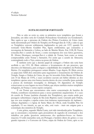 4ª edição
Notícias Editorial
NOTA DO EDITOR PORTUGUÊS
Não se sabe ao certo se, entre os primeiros nove templários que foram a
Jerusalém, um deles seria do Condado Portucalense: Gondomar (ou Gondemar?).
Mas supõe-se que a presença da Ordem dos Pobres Cavaleiros de Cristo (mais
tarde denominada por Ordem do Templo) em Portugal data de 1126, e sabe-se que
os Templários estavam solidamente implantados no país em 1157, quando foi
nomeado Grão-Mestre Gualdim Pais, figura emblemática que comandou a
reconquista de Santarém e Lisboa, ao lado de Martim Moniz. Em 1128, D. Teresa
concedeu-lhes o castelo de Soure, e como recompensa dos seus feitos guerreiros,
D. Afonso Henriques outorgar-lhes-á a cidade de Tomar, bem como as terras
compreendidas entre Tomar e Santarém. Foi assim que o castelo de Almourol,
contemplando todo o Tejo, entrou na posse da Ordem.
É também certo que a decisão papal de extinguir a Ordem não seria bem
acolhida e, em 1311, D. Dinis ordenou o levantamento de um processo, que
decorreu em Salamanca, para averiguar a culpabilidade dos templários da Península
Ibérica. Os templários portugueses seriam ilibados. Logo depois, D. Dinis enviou
ao papa João XXII dois emissários para negociarem o renascimento da Ordem do
Templo. Surgiu a Ordem de Cristo, de que foi investido Grão-Mestre Gil Martins
(em 15 de Março de 1319), e cujos cavaleiros usavam um hábito idêntico ao dos
templários: apenas uma cruz branca inscrita dentro da cruz vermelha (para assinalar
a pureza da instituição ressurgida) os distinguia. Os dignatários do Templo
conservaram os seus lugares na nova Ordem, que alojou também muitos templários
refugiados, de França e outras nações europeias.
É em Tomar que encontramos uma maior concentração de bastiões da
Ordem, contributos inestimáveis para o nosso patrimônio arquitetônico. E o caso
do castelo de Tomar (também chamado dos Templários), que estaria unido por
passagens subterrâneas à Igreja de São João Baptista (santo venerado pela Ordem,
que nos seus templos e capelas conta com inúmeras representações de baphomets -
cabeças degoladas) e à Igreja de Santa Maria do Olival, onde Gualdim Pais foi
sepultado. O seu túmulo, ao que se sabe, está vazio - mais um enigma para a
constelação dos mistérios do Templo.
A arte gótica, segundo Michel Lamy, terá sido introduzida pelos Templários,
que se associaram a mesteirais cagots, possuidores de segredos de construção e dos
trabalhos em pedra (possíveis antecessores dos «pedreiros-livres» ou franco-
maçons). O estilo manuelino será, em Portugal, o herdeiro direto do gótico e o seu
grande expoente é o Convento de Cristo, cripta da Ordem de Cristo, após se ter
 