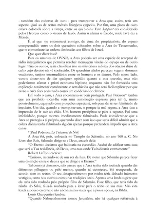 - também elas cobertas de ouro - para transportar a Arca que, assim, teria um
aspecto igual ao de certos móveis litúrgicos egípcios. Por fim, uma placa de ouro
estava colocada sobre a tampa, entre os querubins. Este kapporet era considerado
pelos Hebreus como o «trono de Iavé». Assim o afirma o Êxodo, onde Iavé diz a
Moisés:
É aí que me encontrarei contigo, de cima do propiciatório, do espaço
compreendido entre os dois querubins colocados sobre a Arca do Testemunho,
que te comunicarei as ordens destinadas aos filhos de Israel.
Que quer dizer isso?
Para os amantes de OVNIS, a Arca poderia ser uma espécie de receptor de
rádio intergaláctico que permitia receber mensagens vindas do espaço ou de outro
lugar. Para os outros, resta classificar isto na misteriosa rubrica dos objetos ditos de
culto cujo destino não é conhecido. Os querubins alados parecem sugerir «homens
voadores», «anjos» intermediários entre os homens e os deuses. Pelo nosso lado,
vamos abster-nos de dar qualquer opinião quanto a esta questão, mas não
poderíamos afastar a priori nenhuma hipótese enquanto não for fornecida uma
explicação totalmente convincente, e sem dúvida que não será fácil explicar por que
razão a Arca fora construída como um condensador elétrico.
Em todo o caso, a Arca encontrava-se bem protegida. Paul Poêsson* lembra
que era proibido tocar-lhe sem uma autorização expressa para tal (e, muito
possivelmente, equipado com proteções especiais), sob pena de se ser fulminado de
imediato. Um dia, quando a transportavam, e porque ia mal segura, a Arca deu a
impressão de ir cair ao chão. Um homem precipitou-se para a segurar. Foi uma
infelicidade, porque morreu imediatamente fulminado. Pode considerar-se que a
Arca se protegia a si própria, querendo dizer com isso que seria difícil admitir que a
cólera divina tenha fulminado alguém apenas porque pretendera impedir que a Arca
caísse.
*[Paul Poêsson, Le Testament de Noé]
A Arca foi, pois, colocada no Templo de Salomão, no ano 960 a. C. No
Livro dos Reis, Salomão dirige-se a Deus, através dela:
“O Eterno declarou que habitaria na escuridão. Acabei de edificar uma casa
que será a Tua residência, oh Deus, uma casa onde Tu habitarás eternamente.”
Robert Laffont escreve:
“Curioso, tratando-se de um ser da Luz. De notar que Salomão parece fazer
uma distinção entre o deus a que se dirige e o Eterno.”
Tal como já dissemos, não parece que a Arca tenha sido roubada quando das
diferentes pilhagens ou pelo menos, quando tal aconteceu, foi recuperada, de
acordo com os textos. O seu desaparecimento por roubo teria deixado inúmeros
vestígios, tanto nos escritos como nas tradições orais. Apenas uma lenda sugere que
ela teria sido roubada pelo próprio filho de Salomão. Esse filho, que teria tido da
rainha do Sabá, tê-la-ia roubado para a levar para o reino de sua mãe. Mas esta
lenda é pouco credível e não encontramos nada que a possa apoiar, na Bíblia.
Louis Charpentier lembra:
“Quando Nabucodonosor tomou Jerusalém, não há qualquer referência à
 
