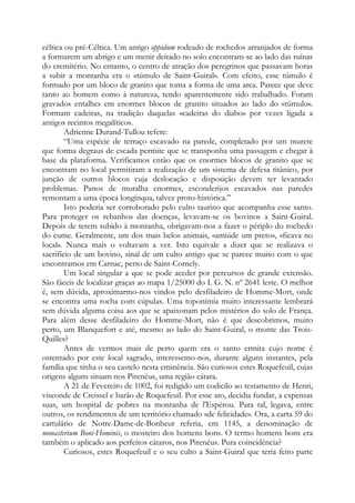 céltica ou pré-Céltica. Um antigo oppidum rodeado de rochedos arranjados de forma
a formarem um abrigo e um menir deitado no solo encontram-se ao lado das ruínas
do eremitério. No entanto, o centro de atração dos peregrinos que passavam horas
a subir a montanha era o «túmulo de Saint-Guiral». Com efeito, esse túmulo é
formado por um bloco de granito que toma a forma de uma arca. Parece que deve
tanto ao homem como à natureza, tendo aparentemente sido trabalhado. Foram
gravados entalhes em enormes blocos de granito situados ao lado do «túmulo».
Formam cadeiras, na tradição daquelas «cadeiras do diabo» por vezes ligada a
antigos recintos megalíticos.
Adrienne Durand-Tullou refere:
“Uma espécie de terraço escavado na parede, completado por um murete
que forma degraus de escada permite que se transponha uma passagem e chegar à
base da plataforma. Verificamos então que os enormes blocos de granito que se
encontram no local permitiram a realização de um sistema de defesa titânico, por
junção de outros blocos cuja deslocação e disposição devem ter levantado
problemas. Panos de muralha enormes, esconderijos escavados nas paredes
remontam a uma época longínqua, talvez proto-histórica.”
Isto poderia ser corroborado pelo culto taurino que acompanha esse santo.
Para proteger os rebanhos das doenças, levavam-se os bovinos a Saint-Guiral.
Depois de terem subido à montanha, obrigavam-nos a fazer o périplo do rochedo
do cume. Geralmente, um dos mais belos animais, «amiúde um preto», «ficava no
local». Nunca mais o voltavam a ver. Isto equivale a dizer que se realizava o
sacrifício de um bovino, sinal de um culto antigo que se parece muito com o que
encontramos em Carnac, perto de Saint-Cornely.
Um local singular a que se pode aceder por percursos de grande extensão.
São fáceis de localizar graças ao mapa 1/25000 do I. G. N. nº 2641 leste. O melhor
é, sem dúvida, aproximarmo-nos vindos pelo desfiladeiro de Homme-Mort, onde
se encontra uma rocha com cúpulas. Uma toponímia muito interessante lembrará
sem dúvida alguma coisa aos que se apaixonam pelos mistérios do solo de França.
Para além desse desfiladeiro do Homme-Mort, não é que descobrimos, muito
perto, um Blanquefort e até, mesmo ao lado do Saint-Guiral, o monte das Trois-
Quilles?
Antes de vermos mais de perto quem era o santo ermita cujo nome é
ostentado por este local sagrado, interessemo-nos, durante alguns instantes, pela
família que tinha o seu castelo nesta eminência. São curiosos estes Roquefeuil, cujas
origens alguns situam nos Pirenéus, uma região cátara.
A 21 de Fevereiro de 1002, foi redigido um codicilo ao testamento de Henri,
visconde de Creissel e barão de Roquefeuil. Por esse ato, decidia fundar, a expensas
suas, um hospital de pobres na montanha de l'Espérou. Para tal, legava, entre
outros, os rendimentos de um território chamado «de felicidade». Ora, a carta 59 do
cartulário de Notre-Dame-de-Bonheur referia, em 1145, a denominação de
monasterium Boni-Hominis, o mosteiro dos homens bons. O termo homens bons era
também o aplicado aos perfeitos cátaros, nos Pirenéus. Pura coincidência?
Curiosos, estes Roquefeuil e o seu culto a Saint-Guiral que teria feito parte
 