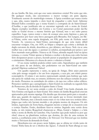 da sua família. De fato, será que esse santo misterioso existiu? Por certo que não.
De qualquer modo, não encontramos o menor vestígio em parte alguma.
Totalmente ausente do martirológio romano. A Igreja considera que nunca existiu
o que, aliás, nunca impediu o clero local de enquadrar o culto local. Adrienne
Durand-Tullou considera que o nome Guiral é a corruptela do de Saint-Géraud-
d'Aurillac, o que justificaria não se encontrar registado sob o nome de Guiral.
Alguns exemplos recolhidos em Corrèze e no Contal pareceriam poder dar-lhe
razão se Guiral tivesse a mesma história que Géraud, mas o seu culto parece
específico. Logo, vamos correr o risco de avançar uma outra hipótese e, para tal,
começaremos por fazer uma breve passagem pela Bretanha. Em Langon, em Ille-
et-Vilaine, existe uma capela designada, em 838, pelo nome de Ecclesia sancti
Veneris. Aí, venerava-se Saint-Vénier, personagem de que seria muito difícil
encontrar vestígios. Ora, em 1839, ao limpar a têmpera que cobria a abóbada de
dupla curvatura da abside, descobriu-se, por debaixo, um fresco. Nele via-se uma
mulher nua a sair das águas e a pentear os cabelos, acompanhada por peixes e por
Eros montado num golfinho. Tratava-se de Vênus, adorada naquele local na época
romana, e o nome Vénier apenas se limitara a ocultar o da deusa cujo culto haviam
feito desaparecer pouco a pouco, fazendo passar as populações do paganismo para
o cristianismo. Deixemos aí a deusa do amor e voltemos a Guiral.
O seu nome também poderia cobrir outro culto. Suponhamos que também
ele não passe de um disfarce, não poderíamos ver em Saint-Guiral um saint-
g(ui)ral? Hipótese audaciosa? Talvez!
Um quadro representa o santo, na igreja de Arrigas. Dois anjos parecem
velar pelo monge ocupado a ler um livro enquanto, a seus pés, um crânio parece
contemplá-lo. O crânio é um motivo representado amiúde para lembrar que tudo
não passa de vaidade mas, no entanto, lembremo-nos das cabeças cortadas do poço
do medo. Pensemos na assimilação do crânio e da taça nos velhos cultos célticos.
Pensemos também que a peregrinação a Saint-Guiral era realizada na segunda-feira
de Pentecostes, dia da descida do Espírito Santo à Terra.
Teremos de ver nesta ermida o culto do Graal? Uma lenda chamada dos
Três Ermitas está ligada ao Saint-Guiral. Três irmãos da família Roquefeuil estavam
apaixonados pela mesma rapariga. Ela decidiu que deveriam partir para a cruzada e
disse que, quando do regresso, casaria com aquele que se tivesse mostrado mais
valoroso. Partiram, mas a donzela nunca mais os viu voltar nem teve notícias deles.
Julgou que todos três haviam morrido e ela própria morreu de desgosto. Os três
irmãos, regressados da Terra Santa, chegaram mesmo a tempo de se cruzarem com
o cortejo fúnebre. Então, decidiram fazer-se ermitas. Segundo uma versão desta
lenda, os três irmãos Roquefeuil chamavam-se Alban, Guiral e Sulpice e a bela
tinha o nome de Berthe de Cantobre. Ora, Cantobre (que pode traduzir-se por: que
obra!) situa-se na plataforma rochosa que domina, do alto de uma centena de
metros, a confluência entre o Dourbie e do Trévezel. Um Trèvezel que nos lembra
muito o Trévizent da demanda do Graal.
Detenhamo-nos um pouco neste Sulpice, que se afirma ter vivido junto de
Guiral. Tinha fama de ser o «Senhor das Águas». A abacial de Nant alberga as suas
 