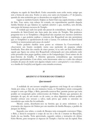 relíquias na capela de Saint-Roch. Estão encerradas num cofre muito antigo que
tem a forma de uma arca. Todos os anos, esse santo era festejado a 17 de Janeiro,
quando de uma cerimônia que se desenrolava na «capela de Caux».
Ligam-se também Guiral e Sulpice ao Saint-Clair cuja capela domina a cidade
de Sète. Esse santo, cuja cabeça foi cortada, era especialmente querido daquela
família Sinclair de que falamos no capítulo anterior e que, recolheu, sem dúvida,
uma parte da herança escocesa do Templo.
É verdade que tudo isso pode não passar de coincidência. Ainda por cima, a
montanha de Saint-Guiral não fazia parte das terras do Templo. Mas podemos
perguntar-nos se os Templários e Roquefeuil não caçariam nos mesmos territórios
espirituais, o que poderia explicar a teimosia dos Roquefeuil em não permitirem
que os Templários se apoderassem de todo o Larzac. Os senhores do Saint-Guiral
também se interessariam pelo poço do medo?
Todos poderão meditar neste ponto ao visitarem La Couvertoirade e
observarem um brasão esculpido numa casa particular da pequena cidade
fortificada. Para além das estrelas de cinco pontas, vê-se nele um leão (lembrando
aquele que figura nas armas dos Roquefeuil) sobrepujado por uma palmeira onde
estão pousadas duas pegas (gralhas, como se diz Languedoque). Essas armas são de
Jean-Antoine de Grailhe. A História apresenta coincidências que mereciam
pesquisas aprofundadas. Com efeito, seria interessante saber se o culto das cabeças
cortadas do poço do medo tem alguma relação com o saint-g(ui)ral e o seu crânio, e
se a família de Gra(i)l(he) está ligada a esta estranha aventura.
II
ARGINY E O TESOURO DO TEMPLO
Que tesouro?
A realidade de um tesouro templário gigantesco está longe de ser evidente.
Ainda por cima, o fato de, em inúmeros locais, os Templários terem conseguido
escapar à sorte que Filipe, o Belo, pretendia reservar-lhes, permite pensar que teria
podido ser recuperado pelos sobreviventes da Ordem. Mesmo que partamos do
princípio de que, de um modo ou de outro, os altos dignitários tenham podido
mandar colocar esse tesouro a salvo, nada prova que ainda se encontre no
esconderijo que então lhe foi atribuído.
Mesmo assim, detenhamo-nos na história que já antes referimos: a da
evacuação das riquezas da Ordem por um membro da família Beaujeu, a pedido de
Jacques de Molay.
Segundo esse relato, o conde de Beaujeu teria conseguido convencer Filipe,
o Belo, a deixá-lo recuperar o corpo de seu tio a fim de o inumar no Beaujolais,
feudo da sua família. Teria aproveitado, segundo ordens e instruções do último
Grão-Mestre, para recuperar as riquezas do Templo e fazê-las sair da capital. Para
 