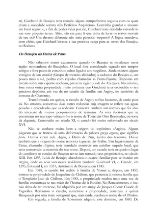tal, Guichard de Beaujeu teria reunido alguns companheiros seguros com os quais
criara a sociedade secreta «Os Perfeitos Arquitetos». Convinha guardar o tesouro
em local seguro e, a fim de poder velar por ele, Guichard teria decidido escondê-lo
nas suas próprias terras. Aliás, não era para lá que tinha de levar os restos mortais
de seu tio? Um destino diferente não teria parecido suspeito? A lógica mandava,
com efeito, que Guichard levasse a sua preciosa carga para as terras dos Beaujeu,
no Ródano.
Os Beaujeu da Dama de Paus
Não sabemos muito exatamente quando os Beaujeu se instalaram nesta
região montanhosa do Beaujolais. O local fora considerado sagrado nos tempos
antigos e fora palco de estranhos cultos ligados aos megálitos. Ainda existem alguns
vestígios de um cromlech (Grupo de menires alinhados) a sudoeste do Beaujeu e, um
pouco mais a sul, pedras com cúpulas chamadas as Pierres-Fayettes. Dispostas em
círculo sobre um esporão rochoso, parecem vigiar o vale do Azergues. No entanto,
fora numa outra propriedade muito próxima que Guichard teria escondido o seu
precioso depósito, em vez de no castelo da família: em Arginy, no território da
comuna de Charentay.
Transformado em quinta, o castelo de Arginy sofreu bastante, de então para
cá. No entanto, conservou duas torres redondas cuja imagem se reflete nas águas
pesadas e esverdeadas que as rodeiam. Conserva também um torreão que foi alvo
do interesse de muitos pesquisadores de tesouros. As oito aberturas que se
encontram no seu topo valeram-lhe o nome de Torre das Oito Beatitudes, ou torre
da alquimia. Construído no século XI, o castelo foi muito reformado no século
XVI.
Não se conhece muito bem a origem do topônimo «Arginy». Alguns
julgaram que se tratava de uma deformação da palavra grega arguros, que significa
prata. Outros viram nele Argine, a Dama de Paus, rainha dos tesouros. Diz-se
também que a origem do nome remonta à guerra das Gálias. Um lugar-tenente de
César, chamado Arginus, teria mandado construir um castellum naquele local, que
teria conservado a memória do seu nome. Depois, um castelo teria ocupado o lugar
do castellum e os condes de Beaujeu ter-se-iam tornado seus proprietários, no século
XIII. Em 1253, Louis de Beaujeu abandonou o castelo familiar para se instalar em
Arginy, onde os seus sucessores residiram também: Guichard VI, o Grande, em
1295, Édouard I, em 1331, Antoinette de Beaujeu, em 1343.
Em 1388, o castelo foi cedido à família de Vemet e, depois, em 1453,
tornou-se propriedade de Jacqueline de Châlons, que pertencia à mesma família que
o Templário Jean de Châlons. Em 1485, a propriedade mudou mais uma vez de
família: encontrava-se nas mãos de Thomas de la Buslère. No Renascimento, e isso
não deixa de ter interesse, foi adquirida por um amigo de Jacques Coeur: Claude de
Vignolles. Restaurou o castelo, aumentou a propriedade, construiu a quinta
flanqueada por uma torre octogonal que, mais tarde, recebeu o nome de «A Prisão».
Em seguida, a família de Rosemont adquiriu este domínio, em 1883. De
 