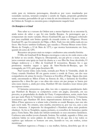 então para cá, inúmeras personagens, dizendo-se por vezes mandatadas por
sociedades secretas, tentaram comprar o castelo de Arginy, propondo geralmente
somas enormes, persuadidos de que se trata de um investimento e de que o tesouro
da Ordem do Templo se encontra pura e simplesmente naquele local.
Os Beaujeu e o Graal
Para saber se o tesouro da Ordem tem a menor hipótese de se encontrar lá,
ainda temos de saber o que foi esta família Beaujeu. As personagens que a
compuseram são muito variadas. Houve Guichard III, que se distinguiu sobretudo
por uma crueldade sem limites quando da cruzada contra os Albigenses. Houve
Guichard IV, que foi camareiro de Filipe, o Belo. Tudo isso não milita nada em seu
favor. Mas houve também Guillaume, que sucedeu a Thomas Béraut como Grão-
Mestre do Templo, a 12 de Maio de 1273, e que morreu heroicamente em Acre,
quando do cerco de 1291.
Recuemos um pouco mais no tempo e analisemos uma estranha história:
O filho de Guichard II de Beaujeu escorregou e caiu no rio onde estava a dar
de beber ao seu cavalo. Afogou-se. Desesperado, seu pai pôs-se a rezar, rezar, e
jurou construir uma igreja no local do drama se o seu filho lhe fosse devolvido, O
milagre realizou-se e o filho de Guichard II ressuscitou. Beaujeu fez o que
prometera: mandou erguer a igreja de Saint-Nicolas-de-Beaujeu, que foi
consagrada, em 1131, pelo papa Inocêncio III.
Paul Leutrat relata outra lenda, contada por Pierre le Vénérable, abade de
Cluny: estando Humbert III em guerra contra o conde de Forez, um dos seus
companheiros de armas foi morto. Chamava-se Geoffroy d'Oingt. Alguns dias mais
tarde, encontrando-se Milon d'Anse na floresta de Alix, o fantasma de Geoffroy
apareceu-lhe e disse-lhe que a sua alma não estava em paz porque se batera por
uma causa injusta e, ainda por cima, Humbert III não mandava rezar missas pelo
seu repouso eterno.
O fantasma acrescentou que, aliás, isso não o espantava grandemente dado
que Humbert de Beaujeu se comportava como um pagão, anexando, em seu
proveito, as propriedades da abadia de Cluny. Compreendemos, assim, muito bem
por que razão Pierre le Vénérable se tornou o contador desta história. O fantasma
acrescentou que Humbert III devia imperativamente deslocar-se à Terra Santa.
Milon d'Anse apressou-se a relatar toda a história ao conde Beaujeu, mas este não
quis ouvir nada. No entanto, uma manhã, encontrou-se, por sua vez, cara a cara
com o fantasma. A impressão foi desagradável e Humbert achou mais prudente
obedecer. Aí, fez-se Templário, seguiu, portanto, os conselhos do fantasma e partiu
para a Terra Santa. Mas ainda não tinham terminado os seus encontros fantásticos.
Conheceu uma mulher jovem chamada Assirata. Na verdade, segundo o Zohar, esta
sedutora habita no sexto palácio do demônio. Foi ela que deu à luz todos os
espíritos que induzem os homens em erro, fazendo-os ver, em sonhos, coisas
mentirosas.
Humbert regressou a França e a sua mulher, furiosa, descobriu que ele se
 