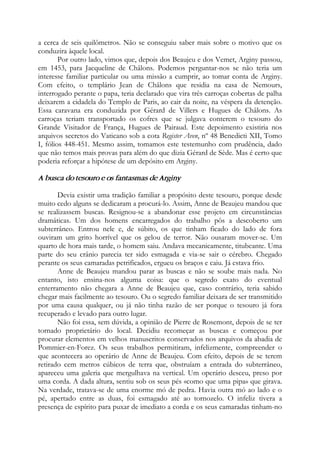 a cerca de seis quilômetros. Não se conseguiu saber mais sobre o motivo que os
conduzira àquele local.
Por outro lado, vimos que, depois dos Beaujeu e dos Vemet, Arginy passou,
em 1453, para Jacqueline de Châlons. Podemos perguntar-nos se não teria um
interesse familiar particular ou uma missão a cumprir, ao tomar conta de Arginy.
Com efeito, o templário Jean de Châlons que residia na casa de Nemours,
interrogado perante o papa, teria declarado que vira três carroças cobertas de palha
deixarem a cidadela do Templo de Paris, ao cair da noite, na véspera da detenção.
Essa caravana era conduzida por Gérard de Villers e Hugues de Châlons. As
carroças teriam transportado os cofres que se julgava conterem o tesouro do
Grande Visitador de França, Hugues de Pairaud. Este depoimento existiria nos
arquivos secretos do Vaticano sob a cota Register Aven, nº 48 Benedicti XII, Tomo
I, fólios 448-451. Mesmo assim, tomamos este testemunho com prudência, dado
que não temos mais provas para além do que dizia Gérard de Sède. Mas é certo que
poderia reforçar a hipótese de um depósito em Arginy.
A busca do tesouro e os fantasmas de Arginy
Devia existir uma tradição familiar a propósito deste tesouro, porque desde
muito cedo alguns se dedicaram a procurá-lo. Assim, Anne de Beaujeu mandou que
se realizassem buscas. Resignou-se a abandonar esse projeto em circunstâncias
dramáticas. Um dos homens encarregados do trabalho pôs a descoberto um
subterrâneo. Entrou nele e, de súbito, os que tinham ficado do lado de fora
ouviram um grito horrível que os gelou de terror. Não ousaram mover-se. Um
quarto de hora mais tarde, o homem saiu. Andava mecanicamente, titubeante. Uma
parte do seu crânio parecia ter sido esmagada e via-se sair o cérebro. Chegado
perante os seus camaradas petrificados, ergueu os braços e caiu. Já estava frio.
Anne de Beaujeu mandou parar as buscas e não se soube mais nada. No
entanto, isto ensina-nos alguma coisa: que o segredo exato do eventual
enterramento não chegara a Anne de Beaujeu que, caso contrário, teria sabido
chegar mais facilmente ao tesouro. Ou o segredo familiar deixara de ser transmitido
por uma causa qualquer, ou já não tinha razão de ser porque o tesouro já fora
recuperado e levado para outro lugar.
Não foi essa, sem dúvida, a opinião de Pierre de Rosemont, depois de se ter
tornado proprietário do local. Decidiu recomeçar as buscas e começou por
procurar elementos em velhos manuscritos conservados nos arquivos da abadia de
Pommier-en-Forez. Os seus trabalhos permitiram, infelizmente, compreender o
que acontecera ao operário de Anne de Beaujeu. Com efeito, depois de se terem
retirado cem metros cúbicos de terra que, obstruíam a entrada do subterrâneo,
apareceu uma galeria que mergulhava na vertical. Um operário desceu, preso por
uma corda. A dada altura, sentiu sob os seus pés «como que uma pipa» que girava.
Na verdade, tratava-se de uma enorme mó de pedra. Havia outra mó ao lado e o
pé, apertado entre as duas, foi esmagado até ao tornozelo. O infeliz tivera a
presença de espírito para puxar de imediato a corda e os seus camaradas tinham-no
 