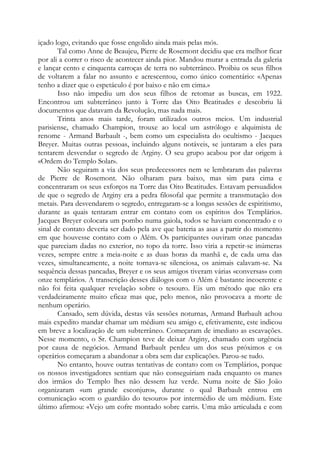 içado logo, evitando que fosse engolido ainda mais pelas mós.
Tal como Anne de Beaujeu, Pierre de Rosemont decidiu que era melhor ficar
por ali a correr o risco de acontecer ainda pior. Mandou murar a entrada da galeria
e lançar cento e cinquenta carroças de terra no subterrâneo. Proibiu os seus filhos
de voltarem a falar no assunto e acrescentou, como único comentário: «Apenas
tenho a dizer que o espetáculo é por baixo e não em cima.»
Isso não impediu um dos seus filhos de retomar as buscas, em 1922.
Encontrou um subterrâneo junto à Torre das Oito Beatitudes e descobriu lá
documentos que datavam da Revolução, mas nada mais.
Trinta anos mais tarde, foram utilizados outros meios. Um industrial
parisiense, chamado Champion, trouxe ao local um astrólogo e alquimista de
renome - Armand Barbault -, bem como um especialista do ocultismo - Jacques
Breyer. Muitas outras pessoas, incluindo alguns notáveis, se juntaram a eles para
tentarem desvendar o segredo de Arginy. O seu grupo acabou por dar origem à
«Ordem do Templo Solar».
Não seguiram a via dos seus predecessores nem se lembraram das palavras
de Pierre de Rosemont. Não olharam para baixo, mas sim para cima e
concentraram os seus esforços na Torre das Oito Beatitudes. Estavam persuadidos
de que o segredo de Arginy era a pedra filosofal que permite a transmutação dos
metais. Para desvendarem o segredo, entregaram-se a longas sessões de espiritismo,
durante as quais tentaram entrar em contato com os espíritos dos Templários.
Jacques Breyer colocara um pombo numa gaiola, todos se haviam concentrado e o
sinal de contato deveria ser dado pela ave que bateria as asas a partir do momento
em que houvesse contato com o Além. Os participantes ouviram onze pancadas
que pareciam dadas no exterior, no topo da torre. Isso viria a repetir-se inúmeras
vezes, sempre entre a meia-noite e as duas horas da manhã e, de cada uma das
vezes, simultaneamente, a noite tornava-se silenciosa, os animais calavam-se. Na
sequência dessas pancadas, Breyer e os seus amigos tiveram várias «conversas» com
onze templários. A transcrição desses diálogos com o Além é bastante incoerente e
não foi feita qualquer revelação sobre o tesouro. Eis um método que não era
verdadeiramente muito eficaz mas que, pelo menos, não provocava a morte de
nenhum operário.
Cansado, sem dúvida, destas vãs sessões noturnas, Armand Barbault achou
mais expedito mandar chamar um médium seu amigo e, efetivamente, este indicou
em breve a localização de um subterrâneo. Começaram de imediato as escavações.
Nesse momento, o Sr. Champion teve de deixar Arginy, chamado com urgência
por causa de negócios. Armand Barbault perdeu um dos seus próximos e os
operários começaram a abandonar a obra sem dar explicações. Parou-se tudo.
No entanto, houve outras tentativas de contato com os Templários, porque
os nossos investigadores sentiam que não conseguiriam nada enquanto os manes
dos irmãos do Templo lhes não dessem luz verde. Numa noite de São João
organizaram «um grande esconjuro», durante o qual Barbault entrou em
comunicação «com o guardião do tesouro» por intermédio de um médium. Este
último afirmou: «Vejo um cofre montado sobre carris. Uma mão articulada e com
 