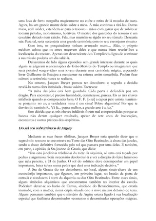 uma luva de ferro mergulha magicamente no cofre e retira de lá moedas de ouro.
Agora, há um grande monte delas sobre a mesa. A mão continua a tirá-las. Outras
mãos, com avidez, estendem-se para o tesouro... mãos com garras que de súbito se
tornam peludas, monstruosas, horríveis. O mestre dos guardiões do tesouro é um
cavaleiro deitado num caixão. Fala, mas mantém-se rígido no seu túmulo. Desejaria
sair. Para tal, seria necessária uma grande cerimônia com os sete esconjuros rituais.»
Com isto, os pesquisadores tinham avançado muito... Aliás, o próprio
médium achou que os entes troçavam deles e que nunca iriam revelar-lhes a
localização do tesouro. Apenas um descendente dos Templários digno de continuar
a sua missão poderia um dia sabê-la.
Deixaremos de lado alguns episódios sem grande interesse durante os quais
alguns se julgaram reencarnações de Grão-Mestres do Templo ou imaginaram que
seria possível «engravidar» uma jovem durante uma cerimônia mágica, esperando
levar Guillaume de Beaujeu a reencarnar na criança assim concebida. Podem ficar
calmos: a cerimônia nunca se realizou.
No entanto, Jacques Breyer pensou ter descoberto o segredo e decidiu
revelá-lo numa obra intitulada Arcanes solaires. Escreveu:
“A mina das jóias está bem guardada. Cada porta é defendida por um
dragão. Para encontrar, é preciso humildade, desinteresse, pureza. Eis as três chaves
infalíveis quando as compreendes bem. O F. F. [o rei] a captar pelo artista mantém-
se portanto: no ar; a verdadeira mina é em cima! Pobre alquimista! Por que te
desvias do caminho?... Vá lá... pensa melhor, a grande arte é a luz.”
Sem dúvida que as três chaves infalíveis foram mal compreendidas porque as
buscas não deram qualquer resultado, apesar de sete anos de invocações,
esconjuros e outras práticas dos «espíritos».
Do sol aos subterrâneos de Arginy
Mediante as suas frases sibilinas, Jacques Breyer teria querido dizer que o
segredo do tesouro se encontrava na Torre das Oito Beatitudes, à altura das janelas,
sendo a chave definitiva fornecida pelo sol que passava por uma delas. É também,
em parte, a opinião da Sra Jeanne de Grazia, que dizia:
“Das oito janelinhas trilobadas da torre da alquimia, só uma está tapada por
pedras e argamassa. Seria necessário desobstruí-la e ver a direção do feixe luminoso
que nela penetra, a 24 de Junho. O sol do solstício deve desempenhar um papel
importante, bater talvez numa pedra que dará uma indicação decisiva.”
A Sra de Grazia diz ter descoberto, no local, alguns sinais-chave de um
esconderijo importante, que figuram, em primeiro lugar, no brasão da porta de
entrada e conduzem à torre da alquimia ou das Oito Beatitudes. Entre esses sinais,
alguns símbolos alquímicos que encontramos também no interior do castelo.
Poderiam dever-se ao barão de Camus, «iniciado do Renascimento», que estaria
inumado, com a mulher, numa cripta situada oito a nove metros debaixo de terra.
Alguns pensaram também que o mistério de Arginy estava ligado à sua localização
especial que facilitaria determinados «contatos» e determinadas operações mágicas.
 