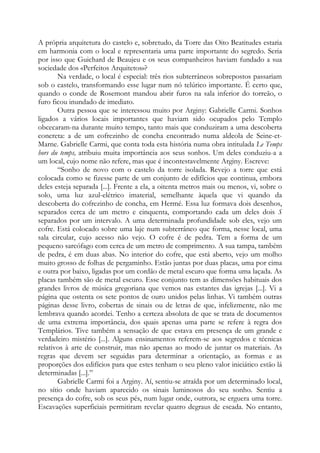A própria arquitetura do castelo e, sobretudo, da Torre das Oito Beatitudes estaria
em harmonia com o local e representaria uma parte importante do segredo. Seria
por isso que Guichard de Beaujeu e os seus companheiros haviam fundado a sua
sociedade dos «Perfeitos Arquitetos»?
Na verdade, o local é especial: três rios subterrâneos sobrepostos passariam
sob o castelo, transformando esse lugar num nó telúrico importante. É certo que,
quando o conde de Rosemont mandou abrir furos na sala inferior do torreão, o
furo ficou inundado de imediato.
Outra pessoa que se interessou muito por Arginy: Gabrielle Carmi. Sonhos
ligados a vários locais importantes que haviam sido ocupados pelo Templo
obcecaram-na durante muito tempo, tanto mais que conduziram a uma descoberta
concreta: a de um cofrezinho de concha encontrado numa aldeola de Seine-et-
Marne. Gabrielle Carmi, que conta toda esta história numa obra intitulada Le Temps
hors du temps, atribuiu muita importância aos seus sonhos. Um deles conduziu-a a
um local, cujo nome não refere, mas que é incontestavelmente Arginy. Escreve:
“Sonho de novo com o castelo da torre isolada. Revejo a torre que está
colocada como se fizesse parte de um conjunto de edifícios que continua, embora
deles esteja separada [...]. Frente a ela, a oitenta metros mais ou menos, vi, sobre o
solo, uma luz azul-elétrico imaterial, semelhante àquela que vi quando da
descoberta do cofrezinho de concha, em Hermé. Essa luz formava dois desenhos,
separados cerca de um metro e cinquenta, comportando cada um deles dois S
separados por um intervalo. A uma determinada profundidade sob eles, vejo um
cofre. Está colocado sobre uma laje num subterrâneo que forma, nesse local, uma
sala circular, cujo acesso não vejo. O cofre é de pedra. Tem a forma de um
pequeno sarcófago com cerca de um metro de comprimento. A sua tampa, também
de pedra, é em duas abas. No interior do cofre, que está aberto, vejo um molho
muito grosso de folhas de pergaminho. Estão juntas por duas placas, uma por cima
e outra por baixo, ligadas por um cordão de metal escuro que forma uma laçada. As
placas também são de metal escuro. Esse conjunto tem as dimensões habituais dos
grandes livros de música gregoriana que vemos nas estantes das igrejas [...]. Vi a
página que ostenta os sete pontos de ouro unidos pelas linhas. Vi também outras
páginas desse livro, cobertas de sinais ou de letras de que, infelizmente, não me
lembrava quando acordei. Tenho a certeza absoluta de que se trata de documentos
de uma extrema importância, dos quais apenas uma parte se refere à regra dos
Templários. Tive também a sensação de que estava em presença de um grande e
verdadeiro mistério [...]. Alguns ensinamentos referem-se aos segredos e técnicas
relativos à arte de construir, mas não apenas ao modo de juntar os materiais. As
regras que devem ser seguidas para determinar a orientação, as formas e as
proporções dos edifícios para que estes tenham o seu pleno valor iniciático estão lá
determinadas [...].”
Gabrielle Carmi foi a Arginy. Aí, sentiu-se atraída por um determinado local,
no sítio onde haviam aparecido os sinais luminosos do seu sonho. Sentiu a
presença do cofre, sob os seus pés, num lugar onde, outrora, se erguera uma torre.
Escavações superficiais permitiram revelar quatro degraus de escada. No entanto,
 