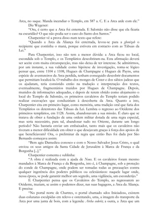 Arca, no saque. Manda incendiar o Templo, em 587 a. C. E a Arca arde com ele.”
Diz Wegener:
“Ora, é certo que a Arca foi enterrada. E Salomão não disse que ela ficaria
na escuridão? O que não podia ser o caso do Santo dos Santos.”
Charpentier vê a prova disso num texto que refere:
“Quando a Arca da Aliança foi enterrada, levou-se para a ghenizah o
recipiente que continha o maná, porque estivera em contacto com as Tábuas da
Lei.”
Para Charpentier, isso não tem a menor dúvida: a Arca ficou no local,
escondida sob o Templo, e os Templários descobriram-na. Esta afirmação deverá
ser aceite com muita circunspecção, mas não deixa de ter interesse. Se admitirmos,
por um instante, a sua validade como hipótese de investigação, torna-se lógico
pensar que, entre 1104 e 1108, Hugues de Champagne e Hugues de Payns, uma
espécie de aventureiros da Arca perdida, tenham conseguido descobrir documentos
que permitiam localizá-la. O trabalho dos monges de Cister e dos sábios judeus que
os ajudaram, teria consistido então na tradução e interpretação dos textos,
eventualmente, fragmentários trazidos por Hugues de Champagne. Depois,
munidos de informações adequadas, e depois de terem obtido como alojamento o
local do Templo de Salomão, os primeiros cavaleiros do Templo teriam podido
realizar escavações que conduziriam à descoberta da Arca. Quanto a isto,
Charpentier cita em primeiro lugar, como memória, uma tradição oral que faria dos
Templários os detentores das Tábuas da Lei. Lembra o regresso ao Ocidente dos
primeiros templários, em 1128. Assim, abandonavam a sua missão. É claro que se
tratava de obter a fundação de uma ordem militar dotada de uma regra especial,
mas seria necessário, para tal, abandonar tudo no Oriente, durante um longo
período? Não bastaria enviar um embaixador, tanto mais que os cavaleiros não
tiveram a menor dificuldade em obter o que desejavam graças à força dos apoios de
que beneficiavam? Ora, o preliminar da regra que então lhes foi dada por São
Bernardo começava assim:
“Bem agiu Damedieu conosco e com o Nosso Salvador Jesus Cristo, o qual
enviou os seus amigos da Santa Cidade de Jerusalém à Marca de França e da
Borgonha [...].”
Charpentier comenta e sublinha:
“A obra é realizada com a ajuda de Nous. E os cavaleiros foram mesmo
mandados à Marca de França e da Borgonha, isto é, à Champagne, sob a proteção
do conde de Champagne, onde podem ser tomadas todas as precauções contra
qualquer ingerência dos poderes públicos ou eclesiásticos: naquele lugar onde,
nessa época, se pode garantir melhor um segredo, uma vigilância, um esconderijo.”
E Charpentier pensa que os Cavaleiros do Templo, ao regressarem ao
Ocidente, traziam, se assim o podemos dizer, nas suas bagagens, a Arca da Aliança.
E precisa:
“No portal norte de Chartres, o portal chamado «dos Iniciados», existem
duas colunatas esculpidas em relevo e ostentando, uma, a imagem do transporte da
Arca por uma junta de bois, com a legenda: Archa cederis; a outra, a Arca que um
 