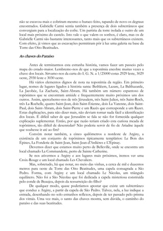 não se escavou mais e cobriram mesmo o buraco feito, tapando de novo os degraus
encontrados. Gabrielle Carmi sentia também a presença de dois subterrâneos que
convergiam para a localização do cofre. Um partiria da torre isolada e outro de um
local mais próximo do castelo. Isto vale o que valem os sonhos, é claro, mas os de
Gabrielle Carmi são bastante interessantes, tanto mais que os subterrâneos existem.
Com efeito, já vimos que as escavações permitiram pôr à luz uma galeria na base da
Torre das Oito Beatitudes.
As chaves do Paraíso
Antes de terminarmos esta estranha história, vamos fazer um passeio pelo
mapa do estado-maior. Lembremo-nos de que a toponímia encobre muitas vezes a
chave dos locais. Sirvamo-nos da carta do I. G. N. a 1/25000 cotas 2929 leste, 3029
oeste, 2930 leste e 3030 oeste.
Há vários elementos dignos de nota na toponímia da região. Em primeiro
lugar, nomes de lugares ligados à história santa: Bethléem, Lazare, La Balthazarde,
La Jacobée, La Zacharie, Saint-Abram. Há também um número espantoso de
topônimos que se encontram amiúde e frequentemente muito próximos uns dos
outros. Assim, apercebemo-nos de três Jérusalem, três Saint-Julien, três Saint-Roch,
três La Rochelle, quatro Saint-Jean, dois Saint-Étienne, dois La Varenne, dois Saint-
Paul, dois Saint-Abram, dois Saint-Pierre e um Razès que corresponde a um Razet.
Estas duplicações, para não dizer mais, não deviam tornar nada fácil a identificação
dos locais. É difícil saber de que Jerusalém se fala se não for fornecida qualquer
explicação suplementar. Então, por que razão teriam criado esta curiosa meada de
topônimos, tão difícil de desenredar? Não poderia servir de fio de Ariadne àquele
que soubesse ir até ao fim?
Convém notar também, a cinco quilômetros a nordeste de Arginy, a
existência de um conjunto de topônimos tipicamente templários: Le Bois des
Épines, La Fonderie de Saint-Jean, Saint-Jean-d'Ardières e L'Épinay.
Devemos dizer que estamos muito perto de Belleville, onde se encontra um
local chamado La Commanderie, perto de Sainte-Catherine.
Se nos ativermos a Arginy e aos lugares mais próximos, iremos ver uma
Croix-Rouge e um local chamado Les Chevaliers.
Mas, sobretudo, há que notar, no meio das vinhas, a cerca de mil e duzentos
metros para oeste da Torre das Oito Beatitudes, uma capela consagrada a São
Pedro. Forma, com Arginy e um local chamado Le Nicolas, um triângulo
equilátero. Não foi a São Nicolau que foi dedicada a capela misteriosa construída
pelo conde de Beaujeu, depois da ressurreição do filho?
De qualquer modo, quase poderíamos apostar que existe um subterrâneo
que conduz a Arginy, a partir da capela de São Pedro. Talvez, nela, a luz indique a
entrada, desenhando no solo estranhos reflexos, depois de ter passado pelo prisma
dos vitrais. Uma vez mais, o santo das chaves mostra, sem dúvida, o caminho do
paraíso e das suas beatitudes.
 