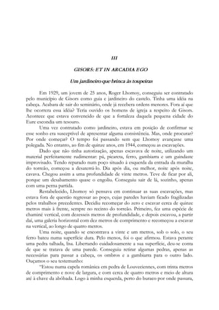 III
GISORS: ET IN ARCADIA EGO
Um jardineiro que brinca às toupeiras
Em 1929, um jovem de 25 anos, Roger Lhomoy, conseguiu ser contratado
pelo município de Gisors como guia e jardineiro do castelo. Tinha uma idéia na
cabeça. Acabara de sair do seminário, onde já recebera ordens menores. Fora aí que
lhe ocorrera essa idéia? Teria ouvido os homens de igreja a respeito de Gisors.
Acontece que estava convencido de que a fortaleza daquela pequena cidade do
Eure escondia um tesouro.
Uma vez contratado como jardineiro, estava em posição de confirmar se
esse sonho era susceptível de apresentar alguma consistência. Mas, onde procurar?
Por onde começar? O tempo foi passando sem que Lhomoy avançasse uma
polegada. No entanto, ao fim de quinze anos, em 1944, começou as escavações.
Dado que não tinha autorização, apenas escavava de noite, utilizando um
material perfeitamente rudimentar: pá, picareta, ferro, gambiarra e um guindaste
improvisado. Tendo reparado num poço situado à esquerda da entrada da muralha
do torreão, começou a desaterrá-lo. Dia após dia, ou melhor, noite após noite,
cavava. Chegou assim a uma profundidade de vinte metros. Teve de ficar por ali,
porque um desabamento quase o engoliu. Conseguiu sair de lá, sozinho, apenas
com uma perna partida.
Restabelecido, Lhomoy só pensava em continuar as suas escavações, mas
estava fora de questão regressar ao poço, cujas paredes haviam ficado fragilizadas
pelos trabalhos precedentes. Decidiu recomeçar do zero e escavar cerca de quinze
metros mais à frente, sempre no recinto do torreão. Primeiro, fez uma espécie de
chaminé vertical, com dezesseis metros de profundidade, e depois escavou, a partir
daí, uma galeria horizontal com dez metros de comprimento e recomeçou a escavar
na vertical, ao longo de quatro metros.
Uma noite, quando se encontrava a vinte e um metros, sob o solo, o seu
ferro bateu numa superfície dura. Pelo menos, foi o que afirmou. Estava perante
uma pedra talhada, lisa. Libertando cuidadosamente a sua superfície, deu-se conta
de que se tratava de uma parede. Conseguiu retirar algumas pedras, apenas as
necessárias para passar a cabeça, os ombros e a gambiarra para o outro lado.
Ouçamos o seu testemunho:
“Estou numa capela românica em pedra de Louveciennes, com trinta metros
de comprimento e nove de largura, e com cerca de quatro metros e meio de altura
até à chave da abóbada. Logo à minha esquerda, perto do buraco por onde passara,
 