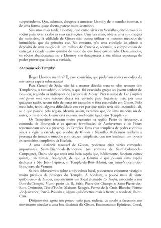 surpreendente. Que, ademais, chegasse a ameaçar Lhomoy de o mandar internar, e
de uma forma quase aberta, parece muito estranho.
Seis anos mais tarde, Lhomoy, que então vivia em Versalhes, encontrou dois
sócios para levar a cabo as suas escavações. Uma vez mais, obteve uma autorização
do ministério. A edilidade de Gisors não ousou utilizar os mesmos métodos de
intimidação que da primeira vez. No entanto, pôs uma condição às obras: o
depósito de uma caução de um milhão de francos e, ademais, o compromisso de
entregar à cidade quatro quintos do valor do que fosse encontrado. Desanimados,
os sócios abandonaram-no e Lhomoy viu desaparecer a sua última esperança de
poder provar que dissera a verdade.
O tesouro do Templo?
Roger Lhomoy mentira? E, caso contrário, que poderiam conter os cofres da
misteriosa capela subterrânea?
Para Gerard de Sède, não há a menor dúvida: trata-se «do» tesouro dos
Templários, o verdadeiro, o único, o que foi evacuado graças ao jovem senhor de
Beaujeu, segundo as indicações de Jacques de Molay. Para o autor de Les Templiers
sont parmi nous, esse tesouro devia ser enviado para Inglaterra mas, por uma
qualquer razão, teriam tido de parar no caminho e fora escondido em Gisors. Pelo
meu lado, tenho alguma dificuldade em ver por que razão teria sido escondido ali,
se é que passou pela região. Mesmo assim, veremos que, de uma maneira ou de
outra, o mistério de Gisors está indissociavelmente ligado aos Templários.
Os Templários estavam muito presentes na região. Perto de Arquency, a
comenda de Bourgoult e as quintas fortificadas de Authevernes e de Fours
testemunham ainda a presença do Templo. Uma cruz templária de pedra continua
ainda a vigiar a estrada que conduz de Gisors a Neaufles. Refiramos também a
presença de túmulos ornados com cruzes templárias, que nos lembram um pouco
os cemitérios templários da Escócia.
A uma distância razoável de Gisors, podemos citar várias comendas
importantes: Saint-Étienne-de-Renneville (na comuna de Saint-Colombela-
Campagne), Chanu (de que resta uma bela capela que, infelizmente, funciona como
quinta), Brettemare, Bourgoult, de que já falamos e que possuía uma capela
dedicada a São João Baptista, o Temple-du-Bois-Hibout, em Saint-Vincent-des-
Bois, perto de Vernon.
Se nos debruçarmos sobre a toponímia local, poderemos encontrar vestígios
muito precisos da presença do Templo. A nordeste, a pouco mais de vinte
quilômetros de Gisors, encontramos um local chamado Le Temple, associado a um
Bois-du-Temple. Muito perto de lá, Saint-Pierre-des-Champs e Saint-Pierre-des-
Bois, Orsimont, Tête-d'Enfer, Maisons-Rouges, Ferme-de-la-Croix-Blanche, Ferme
-de-Jouvence, Parc-à-Poulain e, alguns quilômetros mais à frente, a nordeste, Saint-
Clair.
Dirijamo-nos agora um pouco mais para sudeste, de modo a fazermos um
movimento circular a uma boa distância de Gisors. Encontramos Épiniéres, Orval,
 