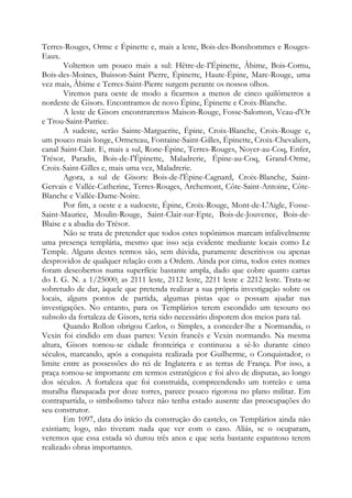 Terres-Rouges, Orme e Épinette e, mais a leste, Bois-des-Bonshommes e Rouges-
Eaux.
Voltemos um pouco mais a sul: Hêtre-de-I'Épinette, Âbime, Bois-Cornu,
Bois-des-Moines, Buisson-Saint Pierre, Épinette, Haute-Épine, Mare-Rouge, uma
vez mais, Âbime e Terres-Saint-Pierre surgem perante os nossos olhos.
Viremos para oeste de modo a ficarmos a menos de cinco quilômetros a
nordeste de Gisors. Encontramos de novo Épine, Épinette e Croix-Blanche.
A leste de Gisors encontraremos Maison-Rouge, Fosse-Salomon, Veau-d'Or
e Trou-Saint-Patrice.
A sudeste, serão Sainte-Marguerite, Épine, Croix-Blanche, Croix-Rouge e,
um pouco mais longe, Ormeteau, Fontaine-Saint-Gilles, Épinette, Croix-Chevaliers,
canal Saint-Clair. E, mais a sul, Rone-Épine, Terres-Rouges, Noyer-au-Coq, Enfer,
Trésor, Paradis, Bois-de-I'Épinette, Maladrerie, Épine-au-Coq, Grand-Orme,
Croix-Saint-Gilles e, mais uma vez, Maladrerie.
Agora, a sul de Gisors: Bois-de-l'Épine-Cagnard, Croix-Blanche, Saint-
Gervais e Vallée-Catherine, Terres-Rouges, Archemont, Côte-Saint-Antoine, Côte-
Blanche e Vallée-Dame-Noire.
Por fim, a oeste e a sudoeste, Épine, Croix-Rouge, Mont-de-L'Aigle, Fosse-
Saint-Maurice, Moulin-Rouge, Saint-Clair-sur-Epte, Bois-de-Jouvence, Bois-de-
Blaise e a abadia do Trésor.
Não se trata de pretender que todos estes topônimos marcam infalivelmente
uma presença templária, mesmo que isso seja evidente mediante locais como Le
Temple. Alguns destes termos são, sem dúvida, puramente descritivos ou apenas
desprovidos de qualquer relação com a Ordem. Ainda por cima, todos estes nomes
foram descobertos numa superfície bastante ampla, dado que cobre quatro cartas
do I. G. N. a 1/25000; as 2111 leste, 2112 leste, 2211 leste e 2212 leste. Trata-se
sobretudo de dar, àquele que pretenda realizar a sua própria investigação sobre os
locais, alguns pontos de partida, algumas pistas que o possam ajudar nas
investigações. No entanto, para os Templários terem escondido um tesouro no
subsolo da fortaleza de Gisors, teria sido necessário disporem dos meios para tal.
Quando Rollon obrigou Carlos, o Simples, a conceder-lhe a Normandia, o
Vexin foi cindido em duas partes: Vexin francês e Vexin normando. Na mesma
altura, Gisors tornou-se cidade fronteiriça e continuou a sê-lo durante cinco
séculos, marcando, após a conquista realizada por Guilherme, o Conquistador, o
limite entre as possessões do rei de Inglaterra e as terras de França. Por isso, a
praça tornou-se importante em termos estratégicos e foi alvo de disputas, ao longo
dos séculos. A fortaleza que foi construída, compreendendo um torreão e uma
muralha flanqueada por doze torres, parece pouco rigorosa no plano militar. Em
contrapartida, o simbolismo talvez não tenha estado ausente das preocupações do
seu construtor.
Em 1097, data do início da construção do castelo, os Templários ainda não
existiam; logo, não tiveram nada que ver com o caso. Aliás, se o ocuparam,
veremos que essa estada só durou três anos e que seria bastante espantoso terem
realizado obras importantes.
 