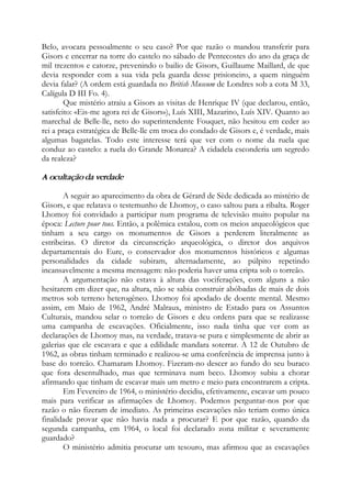 Belo, avocara pessoalmente o seu caso? Por que razão o mandou transferir para
Gisors e encerrar na torre do castelo no sábado de Pentecostes do ano da graça de
mil trezentos e catorze, prevenindo o bailio de Gisors, Guillaume Maillard, de que
devia responder com a sua vida pela guarda desse prisioneiro, a quem ninguém
devia falar? (A ordem está guardada no British Museum de Londres sob a cota M 33,
Calígula D III Fo. 4).
Que mistério atraiu a Gisors as visitas de Henrique IV (que declarou, então,
satisfeito: «Eis-me agora rei de Gisors»), Luís XIII, Mazarino, Luís XIV. Quanto ao
marechal de Belle-lle, neto do superintendente Fouquet, não hesitou em ceder ao
rei a praça estratégica de Belle-lle em troca do condado de Gisors e, é verdade, mais
algumas bagatelas. Todo este interesse terá que ver com o nome da ruela que
conduz ao castelo: a ruela do Grande Monarca? A cidadela esconderia um segredo
da realeza?
A ocultação da verdade
A seguir ao aparecimento da obra de Gérard de Sède dedicada ao mistério de
Gisors, e que relatava o testemunho de Lhomoy, o caso saltou para a ribalta. Roger
Lhomoy foi convidado a participar num programa de televisão muito popular na
época: Lecture pour tous. Então, a polêmica estalou, com os meios arqueológicos que
tinham a seu cargo os monumentos de Gisors a perderem literalmente as
estribeiras. O diretor da circunscrição arqueológica, o diretor dos arquivos
departamentais do Eure, o conservador dos monumentos históricos e algumas
personalidades da cidade subiram, alternadamente, ao púlpito repetindo
incansavelmente a mesma mensagem: não poderia haver uma cripta sob o torreão.
A argumentação não estava à altura das vociferações, com alguns a não
hesitarem em dizer que, na altura, não se sabia construir abóbadas de mais de dois
metros sob terreno heterogêneo. Lhomoy foi apodado de doente mental. Mesmo
assim, em Maio de 1962, André Malraux, ministro de Estado para os Assuntos
Culturais, mandou selar o torreão de Gisors e deu ordens para que se realizasse
uma campanha de escavações. Oficialmente, isso nada tinha que ver com as
declarações de Lhomoy mas, na verdade, tratava-se pura e simplesmente de abrir as
galerias que ele escavara e que a edilidade mandara soterrar. A 12 de Outubro de
1962, as obras tinham terminado e realizou-se uma conferência de imprensa junto à
base do torreão. Chamaram Lhomoy. Fizeram-no descer ao fundo do seu buraco
que fora desentulhado, mas que terminava num beco. Lhomoy subiu a chorar
afirmando que tinham de escavar mais um metro e meio para encontrarem a cripta.
Em Fevereiro de 1964, o ministério decidiu, efetivamente, escavar um pouco
mais para verificar as afirmações de Lhomoy. Podemos perguntar-nos por que
razão o não fizeram de imediato. As primeiras escavações não teriam como única
finalidade provar que não havia nada a procurar? E por que razão, quando da
segunda campanha, em 1964, o local foi declarado zona militar e severamente
guardado?
O ministério admitia procurar um tesouro, mas afirmou que as escavações
 