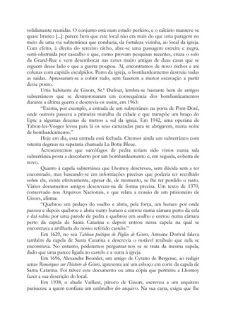 solidamente reunidas. O conjunto está num estado perfeito, e o calcário manteve-se
quase branco [...]: parece bem que este local não era mais do que uma paragem no
meio de uma via subterrânea que conduzia, da fortaleza vizinha, ao local da igreja.
Com efeito, à direita do terceiro nicho, abre-se uma passagem estreita e negra,
semi-obstruída por cascalho e que, como provam pesquisas recentes, cruza o solo
da Grand-Rue e vem desembocar nas caves muito antigas de duas casas que se
erguem desse lado e que a guerra poupou. Aí, encontramos de novo nichos e até
colunas com capitéis esculpidos. Perto da igreja, o bombardeamento destruiu todas
as saídas. Apressaram-se a cobrir tudo, sem fazerem a menor escavação a partir
desse ponto.
Uma habitante de Gisors, Sr.ª Dufour, lembra-se bastante bem de antigos
subterrâneos que se desmoronaram em consequência dos bombardeamentos
durante a última guerra e descrevia-os assim, em 1963:
“Existia, por exemplo, a entrada de um subterrâneo na porta de Pont-Doré,
onde outrora passava a primeira muralha da cidade e que transpõe um braço do
Epte a algumas dezenas de metros a sul da igreja. Em 1942, uma operária de
Tahon-les-Vosges levou para lá os seus camaradas para se abrigarem, numa noite
de bombardeamento.”
Hoje em dia, essa entrada está fechada. Citemos ainda um subterrâneo com
oitenta degraus na sapataria chamada La Botte Bleue.
Acrescentemos que sarcófagos de pedra teriam sido vistos numa sala
subterrânea posta a descoberto por um bombardeamento e, em seguida, coberta de
novo.
Quanto à capela subterrânea que Lhomoy descreveu, sem dúvida sem a ter
encontrado, mas baseando-se em informações precisas que poderia ter recolhido
sobre ela, existe efetivamente, apesar de, de momento, se lhe ter perdido o rasto.
Vários documentos antigos descrevem-na de forma precisa. Um texto de 1370,
conservado nos Arquivos Nacionais, e que relata a evasão de um prisioneiro de
Gisors, afirma:
“Quebrou um pedaço do soalho e abriu, pela força, um buraco por onde
passou e depois quebrou e abriu outro buraco e entrou numa câmara perto da cela
e daí subiu por uma parede de pedra e quebrou um soalho e entrou numa câmara
perto da capela de Santa Catarina e depois entrou nessa capela na qual se
encontrava a artilharia do nosso referido castelo.”
Em 1629, no seu Tableau poétique de Péglise de Gisors, Antoine Dorival falava
também da capela de Santa Catarina e descrevia o notável retábulo que nela se
encontrava. No entanto, poderemos perguntar-nos se se trata da mesma capela,
dado que uma parece ligada ao castelo e a outra à igreja.
Em 1696, Alexandre Bourdet, um amigo de Cyrano de Bergerac, ao redigir
umas Remarques sur l’histoire de Gisors, apresenta até um esboço em corte da capela de
Santa Catarina. Foi talvez este documento ou uma cópia que permitiu a Lhomoy
fazer a sua descrição do local.
Em 1938, o abade Vaillant, pároco de Gisors, escreveu a um arquiteto
parisiense a quem confiara um embrulho do arquivo. Na sua carta, exigia que lhe
 