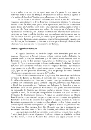 homem cobre com um véu, ou agarra com um véu, perto de um monte de
cadáveres entre os quais se distingue um cavaleiro de cota de malha; a legenda é:
«Hic amititur Archa cederis»” (amititur possivelmente em vez de amittitur).
Terá de ver-se aí um indício suficiente para apoiar a tese de Charpentier?
Podemos, temos inclusive o dever de sermos extremamente cépticos. No entanto, é
mesmo a Arca da Aliança que parece estar representada, em cima de um carro de
quatro rodas, em Chartres. Com efeito, uma escultura idêntica, representando o
transporte da Arca, encontra-se nas ruínas da sinagoga de Cafarnaum. Essa
representação mostra que, em Chartres, se atribuía um interesse muito especial ao
transporte da Arca e poderia significar que os escultores não ignoravam que ela
fora deslocada. Isso não quer dizer, de modo algum, que tenha sido trazida para o
Ocidente pelos Templários, nem sequer que estes tenham uma relação especial com
essa deslocação. Precisamente, poderemos observar que a decoração da catedral de
Chartres evoca mais de uma vez os cavaleiros do Templo.
O outro segredo de Salomão
O segredo descoberto no local do Templo pelos Templários pode não ter
qualquer relação com a Arca da Aliança, embora continue ligado a Salomão. De
qualquer modo, é forçoso reconhecer que há muitos pontos comuns entre os
Templários e este rei. Em primeiro lugar, temos de lembrar que, logo no início,
Hugues de Payns e os seus amigos tinham tomado o nome de «Pobres Cavaleiros
de Cristo» e isso até terem ocupado o local do Templo de Salomão - pelo menos é
o que geralmente se diz. Ora, a partir do momento em que obtiveram a sua regra
(logo, após as suas possíveis descobertas), lê-se no prólogo da versão francesa:
«Aqui começa a regra da pobre cavalaria do Templo.»
Muito em breve encontramos nas doações que lhes foram feitas os títulos de
cavaleiros do Templo de Salomão. A expressão não veio, pois, por hábito e foi
decidida muito rapidamente. Notemos, por outro lado, que o minnesãnger alemão,
Wolfram von Eschenbach, que se afirmava Templário, escrevia no seu Parzival que
o Graal fora transmitido por Flégétanis, «da linhagem de Salomão», e que os
Templários eram os seus guardiões. Voltaremos a este ponto. Pensemos também
na construção do Templo que Salomão confiara a mestre Hiram. O arquiteto,
segundo a lenda, foi morto por companheiros invejosos aos quais recusara a
divulgação de determinados segredos. A seguir ao desaparecimento de Hiram,
Salomão enviara nove mestres à sua procura, nove mestres como os nove primeiros
Templários à procura do arquiteto dos segredos. E depois, Salomão, tal como os
Templários, apostou muito no comércio, sobretudo dos cavalos. Quis ter uma frota
comercial para facilitar o seu negócio e os Templários, por sua vez, possuíram uma
frota poderosa. Que pensava disso São Bernardo que fez a propaganda dos
Templários e escreveu sobre o Cântico dos Cânticos, atribuído ao rei Salomão?
A própria personalidade de Salomão é interessante de estudar, neste quadro.
É símbolo de justiça: o seu julgamento é célebre; símbolo de sabedoria, também.
Rei dos poetas, é autor do Cântico dos Cânticos que alguns pensam ser um
 