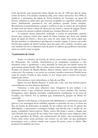 fosse devolvido «um manuscrito latino datado do ano de 1500 que fala de trinta
cofres de ferro». Um achado corrobora, aliás, estes vários elementos. Em 1898, ao
mudar-se o pavimento da capela de Nossa Senhora da Assunção, na igreja de
Gisors, retiraram-se umas lajes que estavam esculpidas na superfície voltada para
baixo. Infelizmente, partiram-se em mil pedaços, quando foram retiradas.
Reconstituiu-se pacientemente o puzzle e verificou-se que se tratava de um retábulo
de altar com um metro e trinta de altura por um metro e oitenta de largura. Parece
que se tratava do mesmo retábulo referido por Antoine Dorival, em 1629.
O conjunto destes elementos, incluindo a evasão do prisioneiro, permite
pensar que, outrora, existia uma capela de Santa Catarina que fazia sem dúvida
parte da igreja de Gisors e ficava por cima de uma cripta. Era nessa cripta que
deviam terminar os subterrâneos que ligavam o castelo à igreja. A menos que tenha
havido duas capelas de Santa Catarina, uma das quais sob o torreão. Acontece que
este mistério nos leva a olharmos mais de perto os indícios que podemos encontrar,
tanto no castelo como na igreja.
O prisioneiro de Gisors
Todos os visitantes do Castelo de Gisors saem muito espantados da Torre
do Prisioneiro. Na verdade, descobriram-se lá verdadeiras esculturas, e não
inscrições como é geralmente o caso, deixadas no local por um detido acerca do
qual correm muitas lendas. Diz-se, entre outras coisas, que esse cavaleiro chamado
Poulain era amante da Rainha Branca. Desses amores nasceu uma filha que não
sobreviveu. No entanto, o rei, posto ao corrente, mandou encarcerar Poulain nessa
torre do castelo. Evadiu-se mas, ferido, só teve forças para ir morrer nos braços
daquela que amava.
Ela enterrou-o num subterrâneo, ao lado da sua filha.
Quem era essa Rainha Branca? A lenda não o diz, mas esta história parece
essencialmente ser uma alegoria alquímica.
Visitemos a torre para sabermos mais. Chegamos lá por andares e os
primeiros níveis a que acedemos atraem pouco a nossa atenção. No entanto,
distinguimos neles algumas inscrições estranhamente semelhantes às da torre de
Coudray, em Chinon. Foi aí também que, lembremo-lo, Jacques de Molay foi
encerrado.
Quanto à cela famosa, a luz penetra nela dificilmente e o prisioneiro que nela
gravou a sua mensagem devia trabalhar segundo os períodos do ano e as horas do
dia, em função da deslocação, na parede, de um estreito raio de luz. E, apesar das
dificuldades, o «prisioneiro» conseguiu esculpir, sem dúvida com o auxílio de um
prego, verdadeiros baixos-relevos. Neles, vemos São Jorge a matar o dragão que
uma donzela trás na ponta do seu cinto, bem como diversas cenas religiosas entre
as quais episódios da Paixão, um enforcamento de Judas, uma ressurreição de
Cristo, bem como cenas profanas: um torneio ou um baile em que participam
personagens com a cabeça ornada com cocares de penas, como os índios. Mas
podemos ler também um texto:
 