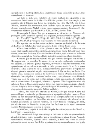 que já houve, o mestre perfeito. Esta interpretação talvez tenha sido «pedida», mas
não deixa de ter interesse.
Ao lado, o «pilar dos curtidores de peles» também nos apresenta a sua
mensagem. Considera-se dedicado a São Cláudio, patrono dessa corporação, e, no
entanto, não é Cláudio que figura na inscrição, mas sim CLAUS, isto é, São
Nicolau, patrono dos prisioneiros, mas também ligado às minas, a ponto de os
alemães terem chamado Nickel, por sua causa, ao pequeno gênio das minas. O pilar
ostenta uma inscrição que diz: IE FUS ICI L’AN ISZ, alusão a Ísis?
É na capela de Saint-Clair que se encontra a estátua jacente. Notemos, de
passagem, outras inscrições ligadas a esse esqueleto, nomeadamente a seguinte:
FA Y MAINTENANT CE Q UE VOULDRA SAVOIR FAIT QUAND
TU TE MOURRAS. («Faz agora o que quererás ter feito quando morreres»)
Eis algo que nos lembra muito a máxima tão cara aos iniciados do Templo
de Bacbuc, em Rabelais: Faz aquilo que quiseres. E não se trata de um acaso.
Observemos também o curioso pilar «torcido» dos Delfins. Lembra-nos um
outro pilar torcido muito interessante ligado também ao nome de Saint-Clair, pelo
menos em termos fonéticos. Encontramo-lo na Escócia, com o nome de «pilar do
Aprendiz», na capela de Rosslyn, edifício muito interessante no plano simbólico.
Conta-se que um mestre-pedreiro não quis terminar esse pilar sem ter ido a
Roma para observar uma obra do mesmo tipo, e para não negligenciar um trabalho
tão delicado. No entanto, quando regressou, encontrou o seu pilar terminado. Um
aprendiz concluíra-o e de uma forma tão perfeita que o mestre-pedreiro ficou louco
de ciúme. Matou o aprendiz e é a... cabeça deste último que veríamos esculpida por
cima da porta ocidental da capela, ostentando uma ferida na têmpora direita. Em
frente, uma... cabeça com barba, a do mestre que o matou. O tema dominante da
decoração desta capela é o «Homem Verde», uma... cabeça humana com folhas de
videira que saem da boca e das orelhas; cabeça cortada que garante a fertilidade da
terra e o crescimento dos vegetais, tal como o baphomet. Não alongaremos mais em
relação a Rosslyn Chapel, remetendo o leitor, para mais pormenores, para a obra de
Michael Baigent e Richard Leigh. (Michael Baigent, Richard Leigh, Des Templiers aux
franc-maçons, la transmission du mystère, Éditions du Rocher).
Todavia, isso pouco nos afastaria de Gisors, dado que Rosslyn Chapel foi
construída por uma família que já encontramos, a propósito da pista escocesa. Uma
família de fiéis de Robert Bruce, ligada à filiação do Templo, bem como à expansão
da maçonaria jacobina: os Saint-Clair ou, como atualmente são chamados, os
Sinclair; essa família da qual um membro, Sir Henry Sinclair, se lançou, em 1395,
um século antes de Colombo, à conquista das Américas, tendo como destino o
México. Nunca ninguém soube se lá chegou.
A propósito, a quem é dedicada a capela da estátua jacente de Gisors? A
Saint-Clair, evidentemente.
Não vamos mais longe neste campo e deixamos a cada um o trabalho de
descobrir todas as outras maravilhas que se escondem na igreja de Gisors. Antes de
terminarmos, voltemos, durante breves instantes, a fazer uma visita ao nosso
prisioneiro na sua torre, a fim de lhe agradecermos ter-nos conduzido a esta igreja
 