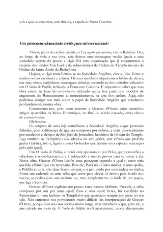 sob a qual se encontra, sem dúvida, a capela de Santa Catarina.
Um prisioneiro demasiado cortês para não ser iniciado
Vimos, perto da estátua jacente, o Faz aquilo que quiseres, caro a Rabelais. Ora,
ao longo de toda a sua obra, este deixou uma mensagem oculta ligada a uma
sociedade secreta da época: a Agla. Foi esta organização que já encontramos a
respeito dos irmãos Van Eyck e da sobrevivência da Ordem do Templo no seio da
Ordem de Santo Antão de Barbefosse.
Depois, a Agla transformou-se na Sociedade Angélica, cara a Júlio Verne e
muitos outros escritores e artistas. Os seus membros adquiriram o hábito de deixar,
nas suas obras, verdadeiras mensagens cifradas, servindo-se dos métodos utilizados
em O Sonho de Polífilo, atribuído a Francesco Colonna. É importante saber que essa
obra esteve na base do simbolismo utilizado numa boa parte dos modelos de
arquitetura do Renascimento e, nomeadamente, na arte dos jardins. Aqui, não
podemos alongar-nos mais sobre o papel da Sociedade Angélica que estudamos
profundamente noutra obra.
Contentemo-nos, pois, com recorrer a Grasset d'Orcet, cujos estranhos
artigos aparecidos na Revue Britannique, no final do século passado, estão cheios
de ensinamentos.
Ele lembra:
Os adeptos de uma loja semelhante à Sociedade Angélica a que pertencia
Rabelais, com a diferença de que era composta por nobres, e mais provavelmente
por cavaleiros e clérigos de São João de Jerusalém, herdeiros da Ordem do Templo.
Liga também os Templários aos adeptos da arte gótica, arte cifrada que preferia
grafar Gál-tica, isto é, ligada a esses Goliardos que tinham uma especial veneração
pelo galo (gault).
Em O Sonho de Polífilo, o herói está apaixonado por Polia, que personifica a
sabedoria e o conhecimento, e é submetido a muitas provas para se juntar a ela.
Nessa obra, Grasset d'Orcet decifra uma passagem segundo a qual o autor teria
querido afirmar que era templário. Para ele, Polia não é uma mulher, é uma «polé»,
e Polífilo é outra. «As duas fazem um par, e o par, unido por uma cadeia ou malha,
forma um cadernal ou uma talha que serve para elevar os fardos para bordo dos
navios, as pedras para um andaime ou, mais simplesmente, o balde de um poço»,
que liga a Salomão.
Grasset d'Orcet explicita um pouco estes termos sibilinos. Para ele, a talha
composta por um par (uma «polé fixa» e uma «polé livre», foi escolhida no
Renascimento para lembrar os Templários que apareciam sempre aos pares no seu
selo. Não entremos nos pormenores muito difíceis das interpretações de Grasset
d'Orcet, porque isso não nos levaria muito longe, mas retenhamos que, para ele, a
arte cifrada no meio de O Sonho de Polífilo, no Renascimento, estava diretamente
 