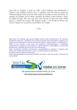 uma cisão no Templo. A partir de 1188, a parte iniciática teria abandonado a
Ordem, o que explicaria muitas coisas. A separação teria sido feita no campo de
l'Ormeteau ferrado, muito perto da atual estação de caminho de ferro de Gisors. Os
iniciados do Templo, daí em diante separados da Ordem, teriam tomado o nome
de Ordem de Sião. Mas isso seria uma outra história na qual seria muito difícil
separar a verdade dos truques. De qualquer modo, é sem dúvida em Gisors que
devemos lançar-nos na pista dos descendentes do Templo.
F I M
EEssttaa oobbrraa ffooii rreevviissaaddaa ppeelloo ggrruuppoo DDiiggiittaall SSoouurrccee ppaarraa pprrooppoorrcciioonnaarr,, ddee mmaanneeiirraa
ttoottaallmmeennttee ggrraattuuiittaa,, oo bbeenneeffíícciioo ddee ssuuaa lleeiittuurraa ààqquueelleess qquuee nnããoo ppooddeemm ccoommpprráá--llaa oouu
ààqquueelleess qquuee nneecceessssiittaamm ddee mmeeiiooss eelleettrrôônniiccooss ppaarraa lleerr.. DDeessssaa ffoorrmmaa,, aa vveennddaa ddeessttee ee--
bbooookk oouu aattéé mmeessmmoo aa ssuuaa ttrrooccaa ppoorr qquuaallqquueerr ccoonnttrraapprreessttaaççããoo éé ttoottaallmmeennttee
ccoonnddeennáávveell eemm qquuaallqquueerr cciirrccuunnssttâânncciiaa.. AA ggeenneerroossiiddaaddee ee aa hhuummiillddaaddee éé aa mmaarrccaa ddaa
ddiissttrriibbuuiiççããoo,, ppoorrttaannttoo ddiissttrriibbuuaa eessttee lliivvrroo lliivvrreemmeennttee..
AAppóóss ssuuaa lleeiittuurraa ccoonnssiiddeerree sseerriiaammeennttee aa ppoossssiibbiilliiddaaddee ddee aaddqquuiirriirr oo oorriiggiinnaall,, ppooiiss
aassssiimm vvooccêê eessttaarráá iinncceennttiivvaannddoo oo aauuttoorr ee aa ppuubblliiccaaççããoo ddee nnoovvaass oobbrraass..
SSee qquuiisseerr oouuttrrooss ttííttuullooss nnooss pprrooccuurree::
hhttttpp::////ggrroouuppss..ggooooggllee..ccoomm//ggrroouupp//VViicciiaaddooss__eemm__LLiivvrrooss,, sseerráá uumm pprraazzeerr rreecceebbêê--lloo eemm
nnoossssoo ggrruuppoo..
hhttttpp::////ggrroouuppss..ggooooggllee..ccoomm//ggrroouupp//VViicciiaaddooss__eemm__LLiivvrrooss
hhttttpp::////ggrroouuppss..ggooooggllee..ccoomm//ggrroouupp//ddiiggiittaallssoouurrccee
 