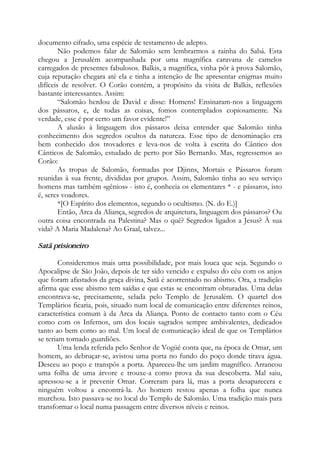 documento cifrado, uma espécie de testamento de adepto.
Não podemos falar de Salomão sem lembrarmos a rainha do Sabá. Esta
chegou a Jerusalém acompanhada por uma magnífica caravana de camelos
carregados de presentes fabulosos. Balkis, a magnífica, vinha pôr à prova Salomão,
cuja reputação chegara até ela e tinha a intenção de lhe apresentar enigmas muito
difíceis de resolver. O Corão contém, a propósito da visita de Balkis, reflexões
bastante interessantes. Assim:
“Salomão herdou de David e disse: Homens! Ensinaram-nos a linguagem
dos pássaros, e, de todas as coisas, fomos contemplados copiosamente. Na
verdade, esse é por certo um favor evidente!”
A alusão à linguagem dos pássaros deixa entender que Salomão tinha
conhecimento dos segredos ocultos da natureza. Esse tipo de denominação era
bem conhecido dos trovadores e leva-nos de volta à escrita do Cântico dos
Cânticos de Salomão, estudado de perto por São Bernardo. Mas, regressemos ao
Corão:
As tropas de Salomão, formadas por Djinns, Mortais e Pássaros foram
reunidas à sua frente, divididas por grupos. Assim, Salomão tinha ao seu serviço
homens mas também «gênios» - isto é, conhecia os elementares * - e pássaros, isto
é, seres voadores.
*[O Espírito dos elementos, segundo o ocultismo. (N. do E.)]
Então, Arca da Aliança, segredos de arquitetura, linguagem dos pássaros? Ou
outra coisa encontrada na Palestina? Mas o quê? Segredos ligados a Jesus? À sua
vida? A Maria Madalena? Ao Graal, talvez...
Satã prisioneiro
Consideremos mais uma possibilidade, por mais louca que seja. Segundo o
Apocalipse de São João, depois de ter sido vencido e expulso do céu com os anjos
que foram afastados da graça divina, Satã é acorrentado no abismo. Ora, a tradição
afirma que esse abismo tem saídas e que estas se encontram obturadas. Uma delas
encontrava-se, precisamente, selada pelo Templo de Jerusalém. O quartel dos
Templários ficaria, pois, situado num local de comunicação entre diferentes reinos,
característica comum à da Arca da Aliança. Ponto de contacto tanto com o Céu
como com os Infernos, um dos locais sagrados sempre ambivalentes, dedicados
tanto ao bem como ao mal. Um local de comunicação ideal de que os Templários
se teriam tornado guardiões.
Uma lenda referida pelo Senhor de Vogüé conta que, na época de Omar, um
homem, ao debruçar-se, avistou uma porta no fundo do poço donde tirava água.
Desceu ao poço e transpôs a porta. Apareceu-lhe um jardim magnífico. Arrancou
uma folha de uma árvore e trouxe-a como prova da sua descoberta. Mal saiu,
apressou-se a ir prevenir Omar. Correram para lá, mas a porta desaparecera e
ninguém voltou a encontrá-la. Ao homem restou apenas a folha que nunca
murchou. Isto passava-se no local do Templo de Salomão. Uma tradição mais para
transformar o local numa passagem entre diversos níveis e reinos.
 
