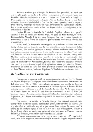 Relata-se também que o Templo de Salomão fora precedido, no local, por
um templo pagão dedicado a Poseidon. Ora, ignora-se demasiadas vezes que
Poseidon só muito tardiamente se tornou deus do mar. Antes, tinha a posição de
Deus supremo e foi apenas com a chegada à Grécia dos Indo-Europeus que Zeus
assumiu a liderança das divindades. Poseidon fora, no tempo dos povos pelasgos, o
Deus criador, demiurgo que tinha um lugar privilegiado nas águas-mães salgadas.
Era o grande agitador das terras, senhor das forças telúricas e, em alguns aspectos,
aproximava-se de Satã.
Eugène Delacroix, iniciado da Sociedade Angélica, sabia-o bem quando
decorou o teto da capela dos Santos Anjos, na igreja de Saint-Sulpice, de Paris.
Pintou nela São Miguel a deitar ao chão o demônio. Ora, esse demônio das origens,
representou-o sob a forma de Poseidon, perfeitamente reconhecível devido aos
seus atributos.
Muito bem! Os Templários encarregados de guardarem os locais por onde
Satã poderia evadir-se da prisão que lhe fora atribuída na noite dos tempos, é algo
que parecerá, sem dúvida, grotesco a muitos leitores modernos mas que seria
conveniente reinserir nas crenças da época. E, depois, nunca se sabe... Tanto mais
que Salomão também mandou construir santuários para «divindades estrangeiras».
Mandou dedicar, nomeadamente, templos à Astarté, «a abominação dos
Sidonenses» e à Milkom, «o horror dos Amonitas». O «deus ciumento» de Israel
deve ter ficado furioso. Nesse campo, Salomão não se limitaria a ceder às pressões
das inúmeras concubinas estrangeiras? Se agiu desse modo, que não teria feito em
recordação da rainha do Sabá, cujo reino podemos localizar, sem a menor dúvida,
no lémen? Na sua maioria, os deuses do país de Baffis cheiravam muito a enxofre.
Os Templários e os segredos de Salomão
Em resumo, podemos considerar como uma quase certeza o fato de Hugues
de Payns e Hugues de Champagne terem descoberto documentos importantes, na
Palestina, entre 1104 e 1108. Esses achados estiveram, sem dúvida, na base da
constituição dos nove primeiros Templários e devemos ligá-los à decisão de lhes
atribuir, como residência, o local do Templo de Salomão. Aí, levaram a cabo
escavações. Nessa fase, estava fora de questão aumentarem os seus efetivos, por
causa do segredo. As suas pesquisas devem tê-los levado a encontrar algo realmente
importante, pelo menos a seus olhos. A partir desse momento, a política da Ordem
mudou.
Que tinham encontrado? A Arca da Aliança? Um modo de comunicarem
com poderes exteriores: deuses, elementares, gênios, extraterrestres ou outros? Um
segredo relativo à utilização sagrada e, por assim dizer, mágica da arquitetura? A
chave de um mistério ligado à vida de Cristo ou à sua mensagem? O Graal? A
forma de reconhecer os locais onde a comunicação, tanto com o Céu como com os
Infernos, é facilitada, com o risco de libertar Satã ou Lúcifer?
Poderíamos pensar que nos encontramos numa novela de H. P. Lovecraft, é
certo, mas estas perguntas, embora não sejam racionais, surgem imperativamente
 
