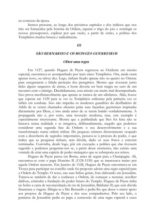 no contexto da época.
Iremos procurar, ao longo dos próximos capítulos e dos indícios que nos
irão ser fornecidos pela história da Ordem, separar o trigo do joio e restringir os
nossos pressupostos, explicar por que razão, a partir de então, a política dos
Templários mudou brusca e radicalmente.
III
SÃO BERNARDO E OS MONGES-GUERREIROS
Obter uma regra
Em 1127, quando Hugues de Payns regressou ao Ocidente em missão
especial, encontrava-se acompanhado por mais cinco Templários. Ora, ainda eram
apenas nove, ou talvez dez. Logo, tinham ficado apenas três ou quatro no Oriente
para assegurarem a falada proteção dos peregrinos. Mesmo que tivessem junto
deles alguns sargentos de armas, a hoste deveria ser bem magra no caso de um
recontro com o inimigo. Decididamente, essa missão era muito mal desempenhada.
Isso prova insofismavelmente que apenas se tratava de um «disfarce». Aliás, houve
que esperar até 1129 para se ver os Templários enfrentar pela primeira vez os
infiéis em combate. Isso não impediu os modestos guardiões do desfiladeiro de
Athlit de se verem chamados «ilustres pelas suas façanhas guerreiras» inspiradas
diretamente por Deus, e isso ainda antes de se terem batido verdadeiramente. A
propaganda não é, por certo, uma invenção moderna, mas, este exemplo é
especialmente interessante. Mostra que a publicidade que lhes foi feita não se
baseava numa realidade e se integrava, deliberadamente, naquilo que podemos
considerar uma segunda fase da Ordem: o seu desenvolvimento e a sua
transformação numa ordem militar. Do pequeno número discretamente ocupado
com a descoberta de segredos importantes, passava-se à procura do poder, o que
indica que as pesquisas tinham, sem dúvida, dado os seus frutos e estavam
terminadas. Convinha, desde logo, pôr em execução a política que elas tivessem
sugerido e podemos perguntar-nos se, a partir desse momento, não existiu uma
vontade de criar uma espécie de poder sinárquico que se sobreporia aos reinos.
Hugues de Payns parou em Roma, antes de seguir para a Champagne. Ali,
encontrou-se com o papa Honório II (1124-1130) que se interessava muito por
aquela Ordem nascente. Em Janeiro de 1128, Hugues de Payns encontrava-se em
Troyes para participar no concílio onde foi proposto adotar uma regra especial para
a Ordem do Templo. O texto, nas suas linhas gerais, fora elaborado em Jerusalém.
Tratava-se também de dar a conhecer a Ordem, de começar a recrutar, recolher
dádivas, estimular a fundação do poder futuro do Templo. Hugues de Payns tinha
no bolso a carta de recomendação do rei de Jerusalém, Balduíno II; que sem dúvida
financiara a viagem. Dirigia-se a São Bernardo e pedia-lhe que desse o maior apoio
aos projetos de Hugues de Payns e dos seus companheiros. Pelo seu lado, o
patriarca de Jerusalém pedia ao papa a concessão de uma regra especial a esses
 