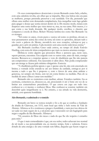 Os seus contemporâneos descreviam o jovem Bernardo como belo, esbelto,
com uma cabeleira revolta, um olhar que se impunha. Mas essa beleza não era para
as mulheres, porque pretendia preservar a sua castidade. Um dia, pensando que
olhara uma mulher com demasiada complacência, fora mergulhar num lago gelado
para apagar o desejo que sentia crescer dentro de si. Do mesmo modo, tratara com
desprezo uma outra mulher que viera meter-se, nua, na sua cama. Pelo menos, é o
que conta a sua lenda dourada. De qualquer modo, escolheu o claustro que
comparava à escola de Deus. Robert Thomas lembra-nos como São Bernardo via
os monges:
“Tal como os anjos, vivem puros e castos; tal como os profetas, elevam os
seus pensamentos acima das coisas da terra; tal como os apóstolos, deixam tudo e
vão ouvir a palavra do Mestre, recordá-la nos seus corações, esforçar-se por a
guardar, por a pôr em prática. Cada mosteiro será uma escola onde Jesus ensina.”
São Bernardo escolheu Cister onde entrou, no tempo do abade Estêvão
Harding, com cerca de trinta companheiros que mais ou menos arrastara consigo.
Definia-se como alguém que procurava Deus e pensava que, neste caso,
«quem procura, encontra». Era exigente com os outros mas, antes de mais, consigo
mesmo. Recusava-se a respeitar apenas o voto de obediência que lhe não parecia
um compromisso suficiente. Era necessário ir além disso. Não podia compreender
que um monge se ficasse pelo mínimo obrigatório. Escrevia:
“A obediência perfeita ignora o que é apenas uma lei, não está encerrada em
limites; a vontade ávida estende-se até aos limites da caridade, entrega-se por si
mesma a tudo o que lhe é proposto e, com o fervor de uma alma ardente e
generosa, vai sempre em frente, sem ter em conta limites ou medidas. Para ele «a
medida de amar a Deus é amar sem medida».”
Bernardo não se contentava com meditar, adorar. Estudava também. Lia as
escrituras, comentava-as, dissecava-as, até, procurando ir até à fonte em vez de se
limitar aos comentadores precedentes. O que estava em jogo em tudo isto:
conhecer-se a si mesmo e conhecer Deus. Mas conhecer-se consiste também em
descobrir quão insignificante se é. No entanto, a sua atitude na vida desmentiu,
amiúde, essa aparente humildade.
São Bernardo, o admirado e o temido
Bernardo em breve se tornou notado e foi a ele que se confiou a fundação
da abadia de Clairvaux, em 1115, num local que tinha o belo nome de Vale de
Absinto. Afirmou-se lá e continuou a pregar a humildade, e nem por isso deixou de
ser cada vez mais seguro de si, a tal ponto que é necessário ser um hagiógrafo para
negar o orgulho de São Bernardo. Afirmava:
“Os assuntos de Deus são meus e nada do que lhe diz respeito é estranho
para mim.”
O que é mais extraordinário é que, em seu redor, todos achavam isso normal
de tal modo a sua personalidade era, ao mesmo tempo, forte e sedutora. Estava
dotado de uma energia e de uma vontade sem falhas, daquelas que fazem vergar as
 