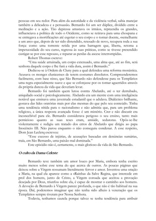 pessoas em seu redor. Para além da autoridade e da violência verbal, sabia manejar
também a delicadeza e a persuasão. Bernardo foi um ser dúplice, dividido entre a
meditação e a ação. Tão depressa arrastava os irmãos, repreendia os grandes,
influenciava a política de todo o Ocidente, como se retirava para uma choupana e
se entregava a mortificações até esgotar o seu corpo e o tornar doente, «semelhante
a um arco que, depois de ter sido distendido, retesado de novo, recupera toda a sua
força: como uma torrente retida por uma barragem que, liberta, retoma a
impetuosidade do seu curso, regressa às suas práticas, como se tivesse pretendido
castigar-se por esse repouso, e reparar as perdas da ascese interrompida».
Robert Thomas escreve:
“Uma saúde arruinada, um corpo extenuado, uma alma que, até ao fim, será
senhora daquele corpo e lhe fará a vida dura, assim é Bernardo.”
Dedicou-se à Ordem de Cluny para a qual defendeu uma reforma monástica.
Acusava os monges clunicenses de terem costumes dissolutos. Compreenderemos
facilmente, com base nisso, que São Bernardo não defendesse para os Templários
uma regra especialmente suave e que se esforçasse por os tornar aguerridos através
da própria dureza da vida que deveriam levar.
Bernardo foi também quem lutou contra Abelardo, até o ter derrubado,
aniquilado social e psicologicamente. Abelardo era um mestre com uma inteligência
notável que ensinava uma juventude estudantil que o adulava. Dialéctico brilhante,
gostava das lides oratórias mais por elas mesmas do que pelo seu conteúdo. Tinha
uma tendência nítida para o racionalismo e não admitia que, para um problema
religioso, a única resposta avançada fosse: é um mistério. Crer e não discutir era
inconcebível para ele. Bernardo considerava perigoso o seu ensino, tanto mais
pernicioso quanto as suas teses eram, amiúde, sedutoras. Opôs-se-lhe
violentamente e redigiu um tratado dos erros de Abelardo que dirigiu ao papa
Inocêncio III. Não parou enquanto o não conseguiu condenar. A esse respeito,
Dom Jean Leclerq escreveu:
“Esse excesso de injúrias, de acusações baseadas em denúncias sumárias,
traía, em São Bernardo, uma paixão mal dominada.”
Este episódio não é, certamente, o mais glorioso da vida de São Bernardo.
O culto da Dama Celeste
Bernardo teve também um amor louco por Maria, embora tenha escrito
muito menos sobre esse tema do que acerca de outros. As poucas páginas que
deixou sobre a Virgem ressumam literalmente fervor e amor. Inventou uma oração
a Maria, na qual ela aparece como a «Rainha» da Salve Regina, que intercede em
prol dos homens, junto de Cristo, a Virgem coroada que aceitou a provação
desejada por Deus, triunfou sobre ela, é capaz de mostrar o caminho aos homens.
A devoção de Bernardo à Virgem parece profunda, o que não é tão habitual na sua
época. Daí, poderemos imaginar que não tenha sido alheio à veneração que os
Templários sempre tiveram por Nossa Senhora.
Todavia, tenhamos cautela porque talvez se tenha tendência para atribuir
 