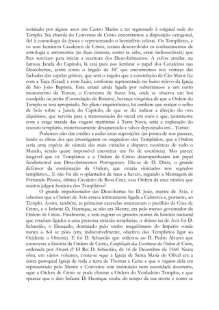 instalado por alguns anos em Castro Marim e ter regressado à original sede do
Templo. Na charola do Convento de Cristo encontramos a disposição octogonal,
fiel à cosmologia da época e representando o hemisfério celeste. Os Templários, e
os seus herdeiros Cavaleiros de Cristo, teriam desenvolvido os conhecimentos de
astrologia e astronomia (as duas ciências, como se sabe, eram indissociáveis) que
lhes serviram para iniciar a aventura dos Descobrimentos. A esfera armilar, na
famosa Janela do Capítulo, lá está para nos lembrar o papel dos Cavaleiros nas
Descobertas, assim como o ângulo de 34º que encontramos nos vértices das
fachadas das capelas góticas, que será o ângulo que a constelação de Cão Maior faz
com a Taça (Graal) e com Leão, conforme representado no baixo-relevo da Igreja
de São João Baptista. Esta estará ainda ligada por subterrâneos a um outro
monumento de Tomar, o Convento de Santa Iria, onde se observa um boi
esculpido na pedra (Constelação do Boieiro), herança visigótica de que a Ordem do
Templo se terá apropriado. No plano arquitetônico, há também que realçar o «olho
de boi» sobre a Janela do Capítulo, de que se diz indicar a direção do ovo
alquímico, que serviria para a transmutação do metal em ouro e que, juntamente
com a carga trazida das viagens marítimas à Terra Nova, seria a explicação do
tesouro templário, misteriosamente desaparecido e talvez depositado em... Tomar.
Podemos não dar crédito a todas estas suposições (ao ponto de nos parecer,
lendo as obras dos que investigaram os «segredos» dos Templários, que a Ordem
seria uma espécie de súmula das mais variadas e díspares esotéricas de todo o
Mundo, sendo quase impossível encontrar um fio de coerência). Mas parece
inegável que os Templários e a Ordem de Cristo desempenharam um papel
fundamental nos Descobrimentos Portugueses. Diz-se de D. Dinis, o grande
defensor da continuação da Ordem, que estaria «iniciado» nos segredos
templários... E não foi ele o «plantador de naus a haver», segundo a Mensagem de
Fernando Pessoa, último Cavaleiro de Rosa-Cruz, essa Ordem da cruz mística que
muitos julgam herdeira dos Templários?
O grande impulsionador das Descobertas foi D. João, mestre de Aviz, e
sabemos que a Ordem de Avis estava intimamente ligada a Calatrava e, portanto, ao
Templo. Assim, também, as primeiras caravelas ostentavam o pavilhão da Cruz de
Cristo, e o Infante D. Henrique, se não era Mestre, era pelo menos governador da
Ordem de Cristo. Finalmente, e sem esgotar os grandes nomes da história nacional
que estariam ligados a uma pretensa «missão templária», o último rei de Avis foi D.
Sebastião, o Desejado, dominado pelo sonho megalômano do Império «onde
nunca o Sol se põe» (era, indiscutivelmente, objetivo dos Templários ligar ao
Ocidente o Oriente). E foi D. Sebastião que ordenou ao D. Pedro Álvares que
escrevesse a história da Ordem de Cristo, Compilação das Escrituras da Ordem de Cristo,
ordenada por Alvará d’ El Rei D. Sebastião, de 16 de Dezembro de 1560. Nesta
obra, em vários volumes, conta-se «que a Igreja de Santa Maria do Olival era a
única paroquial Igreja de toda a terra de Thomar e Ceras e que o vigairo dela era
representado pelo Mestre e Convento sem instituição nem autoridade doutrem»,
«que a Ordem de Cristo se pode chamar a Ordem do Verdadeiro Templo», e que
«parece que o dito Infante D. Henrique soube do tempo da sua morte e como se
 
