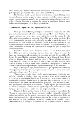meio indireto, os Templários beneficiaram de um apoio extremamente importante
para a pesquisa que pareciam estar a levar a cabo no Ocidente.
São Bernardo partilhou, sem dúvida, o interesse de Estêvão Harding pelos
textos hebraicos, embora as provas sejam escassas. Em todo o caso, ergueu-se
muitas vezes contra as perseguições que os judeus tiveram de sofrer um pouco por
toda a Europa. Fustigou os autores dos pogroms e manifestou bastante mais
indulgência religiosa pelos judeus do que pelos cátaros.
O concílio de Troyes: para uma regra feita à medida
Claro que Estêvão Harding participou no concílio de Troyes, mas teria sido
por qualquer coisa relacionada com a redação da regra? Isso é mais difícil de dizer.
Alguns quiseram ver nesse texto uma espécie de cópia das regras de vida
observadas pelos essênios, no tempo de Cristo. Mas que se sabia, no século XII,
sobre esses essênios que nos foram sobretudo revelados graças à descoberta dos
manuscritos do mar Morto, em Qumran? Seriam veiculadas tradições a eles
respeitantes nos meios judaizantes? Teriam os próprios Templários descoberto, por
acaso, documentos essênios? Por certo temos de relegar isto para o campo das
simples conjecturas.
Em todo o caso, o concílio de Troyes reuniu-se «no dia da festa do Senhor
Santo Hilário, no ano da Encarnação de Jesus Cristo de 1128, ao nono ano do
início da supramencionada cavalaria». A assembleia consular foi presidida pelo
legado do papa: Mathieu d'Albano. Assistiram a ela os bispos de Sens, Reims,
Chartres, Soissons, Paris, Troyes, Orléans, Auxerre, Meaux, Châlons-sur-Marne,
Laon, Beauvais. Encontravam-se também presentes vários abades, entre os quais
Estêvão Harding, é claro, e leigos como Thibaud de Champagne e o conde de
Nevers. Entre todas estas personagens, algumas eram amigas de São Bernardo.
Logo no prólogo da regra, apercebemo-nos de que a publicidade da Ordem
estava pronta para favorecer o seu progresso e que o conjunto se inseria num plano
deliberado, a longo prazo. Pode ler-se:
“Falamos, em primeiro lugar, a todos quantos desprezam ir atrás das suas
próprias vontades e desejam, com pura coragem, servir como cavalaria ao
soberano-rei, e com um desvelo aplicado desejam vestir e vestem perpetuamente a
muito nobre armadura da obediência. E, portanto, admoestamo-vos - a vós que
haveis seguido, até agora, secular cavalaria na qual Jesus Cristo não tomou parte,
mas que seguistes apenas por favor humano - a seguir aqueles que Deus escolheu
da massa da perdição e ordenou, pela sua agradável piedade, para a defesa da Santa
Igreja, e a que vos apresseis a juntar-vos a eles perpetuamente [...].”
Hugues de Payns expôs, perante a douta assembleia, as necessidades da
Ordem, tal como as concebia. Depois, o texto foi estudado e discutido, artigo após
artigo. A regra latina que daí resultou compreendia setenta e dois artigos. Tudo, ou
quase tudo, estava previsto nela: os deveres religiosos dos irmãos, os regulamentos
que fixavam os atos quotidianos (refeições, distribuição de esmolas, vestes,
armamento, etc.), as obrigações dos irmãos uns em relação aos outros, as relações
 