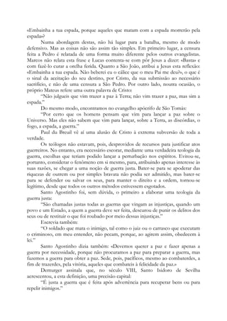 «Embainha a tua espada, porque aqueles que matam com a espada morrerão pela
espada»?
Numa abordagem destas, não há lugar para a batalha, mesmo de modo
defensivo. Mas as coisas não são assim tão simples. Em primeiro lugar, a censura
feita a Pedro é relatada de uma forma muito diferente pelos outros evangelistas.
Marcos não relata esta frase e Lucas contenta-se com pôr Jesus a dizer: «Basta» e
com fazê-lo curar a orelha ferida. Quanto a São João, atribui a Jesus esta reflexão:
«Embainha a tua espada. Não beberei eu o cálice que o meu Pai me deu?», o que é
o sinal da aceitação do seu destino, por Cristo, da sua submissão ao necessário
sacrifício, e não de uma censura a São Pedro. Por outro lado, noutra ocasião, o
próprio Mateus refere uma outra palavra de Cristo:
“Não julgueis que vim trazer a paz à Terra; não vim trazer a paz, mas sim a
espada.”
Do mesmo modo, encontramos no evangelho apócrifo de São Tomás:
“Por certo que os homens pensam que vim para lançar a paz sobre o
Universo. Mas eles não sabem que vim para lançar, sobre a Terra, as discórdias, o
fogo, a espada, a guerra.”
Paul du Breuil vê aí uma alusão de Cristo à extrema subversão de toda a
verdade.
Os teólogos não estavam, pois, desprovidos de recursos para justificar atos
guerreiros. No entanto, era necessário escorar, mediante uma verdadeira teologia da
guerra, escolhas que teriam podido lançar a perturbação nos espíritos. Evitou-se,
portanto, considerar o fenômeno em si mesmo, para, atribuindo apenas interesse às
suas razões, se chegar a uma noção de guerra justa. Bater-se para se apoderar das
riquezas de outrem ou por simples bravata não podia ser admitido, mas bater-se
para se defender ou salvar os seus, para manter o direito e a ordem, tornou-se
legítimo, desde que todos os outros métodos estivessem esgotados.
Santo Agostinho foi, sem dúvida, o primeiro a elaborar uma teologia da
guerra justa:
“São chamadas justas todas as guerras que vingam as injustiças, quando um
povo e um Estado, a quem a guerra deve ser feita, descurou de punir os delitos dos
seus ou de restituir o que foi roubado por meio dessas injustiças.”
Escrevia também:
“O soldado que mata o inimigo, tal como o juiz ou o carrasco que executam
o criminoso, em meu entender, não pecam, porque, ao agirem assim, obedecem à
lei.”
Santo Agostinho dizia também: «Devemos querer a paz e fazer apenas a
guerra por necessidade, porque não procuramos a paz para preparar a guerra, mas
fazemos a guerra para obter a paz. Sede, pois, pacíficos, mesmo ao combaterdes, a
fim de trazerdes, pela vitória, aqueles que combateis à felicidade da paz.»
Demurger assinala que, no século VIII, Santo Isidoro de Sevilha
acrescentou, a esta definição, uma precisão capital:
“É justa a guerra que é feita após advertência para recuperar bens ou para
repelir inimigos.”
 
