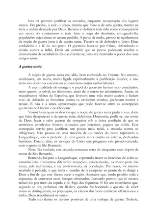 Isto irá permitir justificar as cruzadas, enquanto recuperação dos lugares
santos. Era preciso, a todo o preço, mesmo que fosse o de uma guerra, manter na
terra a ordem desejada por Deus. Recusar a violência teria tido como consequência
um recuo do cristianismo e teria feito o jogo do demônio, entregando-lhe
populações cujas almas se teriam perdido. A partir de então, passou-se rapidamente
da noção de guerra justa à de guerra santa. Tratava-se de defender o único Deus
verdadeiro e a fé do seu povo. O guerreiro batia-se por Cristo, defendendo o
cristão contra o infiel. Devia até permitir que os povos pudessem receber o
ensinamento da «verdadeira fé» e converter-se, uma vez destruído o poder dos seus
antigos amos.
A guerra santa
A noção de guerra santa era, aliás, bem conhecida no Oriente. No entanto,
continuava, em teoria, muito ligada espiritualmente à purificação interior, e isso
tanto nas doutrinas essênias ou zoroastrianas como najihad islâmica.
A espiritualidade do monge e o papel do guerreiro haviam sido conciliados,
tanto quanto possível, no islamismo, antes de o serem no cristianismo. Assim, os
muçulmanos rabitas de Espanha, que levavam uma vida muito austera e faziam
voto de defender as fronteiras contra os cavaleiros cristãos, preferiam morrer a
recuar. E não é a única aproximação que pode fazer-se entre as concepções
guerreiras no Oriente e no Ocidente.
Vemos bem quais os desvios que a noção de guerra santa podia trazer, dado
que fazia desaparecer a de guerra justa, defensiva. Doravante, podia-se, em nome
de Deus, levar a cabo guerras de conquista sob a única condição de que os
territórios envolvidos fossem povoados por heréticos, pagãos ou infiéis. Esta
concepção serviu para justificar, um pouco mais tarde, a cruzada contra os
Albigenses. Não passou de uma maneira de os barões do norte rapinarem o
Languedoque, sob o pretexto de uma guerra santa contra os cátaros, declarados
heréticos. Foram, aliás, os monges de Cister que pregaram esta pseudo-cruzada,
com o apoio de São Bernardo.
Nota: Na verdade, esta cruzada começou cerca de cinquenta anos depois da
morte de São Bernardo.
Bernardo foi para o Languedoque, esperando trazer os heréticos de volta ao
caminho reto. Encontrou diferentes recepções, caracterizadas, na maior parte das
vezes, pela indiferença, e até enervamento, da população. Por vezes, foi mesmo
recebido à pedrada, o que tinha o condão de o exasperar ao ponto de se dirigir a
Deus a fim de que este fizesse secar a região. Acontece que, tendo perdido toda a
esperança de converter esses hereges obstinados, Bernardo pensou que só restava
reduzi-los por meio da espada e do fogo das fogueiras. E foi um cisterciense que,
segundo se diz, exclamou em Béziers, quando foi levantada a questão de saber
como se distinguiriam, na população, os cátaros dos bons católicos: «Matem-nos a
todos, Deus reconhecerá os seus.»
Tudo isto ilustra os desvios possíveis de uma teologia da guerra. Todavia,
 