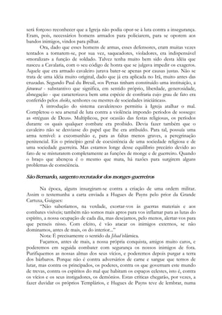 será forçoso reconhecer que a Igreja não podia opor-se à luta contra a insegurança.
Eram, pois, necessários homens armados para policiarem, para se oporem aos
bandos inimigos, vindos para pilhar.
Ora, dado que esses homens de armas, esses defensores, eram muitas vezes
tentados a tornarem-se, por sua vez, saqueadores, violadores, era indispensável
«moralizar» a função de soldado. Talvez tenha muito bem sido desta idéia que
nasceu a Cavalaria, com o seu código de honra que se julgava impedir os exageros.
Aquele que era armado cavaleiro jurava bater-se apenas por causas justas. Não se
trata de uma idéia muito original, dado que já era aplicada no Irã, muito antes das
cruzadas. Segundo Paul du Breuil, «os Persas tinham constituído uma instituição, a
fotowwat - substantivo que significa, em sentido próprio, liberdade, generosidade,
abnegação - que caracterizava bem uma espécie de confraria cujo grau de fato era
conferido pelos sheiks, senhores ou mestres de sociedades iniciáticas».
A introdução do sistema cavaleiresco permitiu à Igreja atalhar o mal.
Completou o seu arsenal de luta contra a violência impondo períodos de sossego:
as «tréguas de Deus». Multiplicou, por ocasião das festas religiosas, os períodos
durante os quais qualquer combate era proibido. Devia fazer também que o
cavaleiro não se desviasse do papel que lhe era atribuído. Para tal, possuía uma
arma temível: a excomunhão e, para as faltas menos graves, a peregrinação
penitencial. Eis o princípio geral de coexistência de uma sociedade religiosa e de
uma sociedade guerreira. Mas estamos longe desse equilíbrio precário devido ao
fato de se misturarem completamente as funções de monge e de guerreiro. Quando
o braço que abençoa é o mesmo que mata, há razões para surgirem alguns
problemas de consciência.
São Bernardo, sargento recrutador dos monges-guerreiros
Na época, alguns insurgiram-se contra a criação de uma ordem militar.
Assim o testemunha a carta enviada a Hugues de Payns pelo prior da Grande
Cartuxa, Guigues:
“Não saberíamos, na verdade, exortar-vos às guerras materiais e aos
combates visíveis; também não somos mais aptos para vos inflamar para as lutas do
espírito, a nossa ocupação de cada dia, mas desejamos, pelo menos, alertar-vos para
que penseis nisso. Com efeito, é vão atacar os inimigos externos, se não
dominamos, antes de mais, os do interior...”
Nota: É precisamente o sentido da Jihad islâmica.
Façamos, antes de mais, a nossa própria conquista, amigos muito caros, e
poderemos em seguida combater com segurança os nossos inimigos de fora.
Purifiquemos as nossas almas dos seus vícios, e poderemos depois purgar a terra
dos bárbaros. Porque não é contra adversários de carne e sangue que temos de
lutar, mas contra os principados, os poderes, contra os que governam este mundo
de trevas, contra os espíritos do mal que habitam os espaços celestes, isto é, contra
os vícios e os seus instigadores, os demônios. Estas críticas chegarão, por vezes, a
fazer duvidar os próprios Templários, e Hugues de Payns teve de lembrar, numa
 