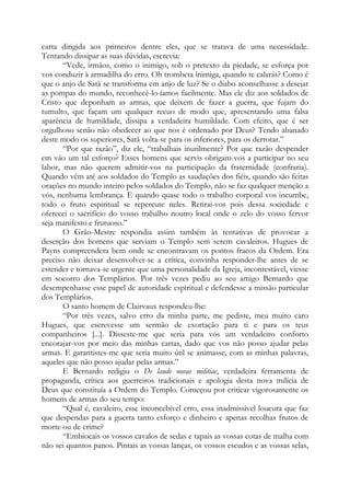 carta dirigida aos primeiros dentre eles, que se tratava de uma necessidade.
Tentando dissipar as suas dúvidas, escrevia:
“Vede, irmãos, como o inimigo, sob o pretexto da piedade, se esforça por
vos conduzir à armadilha do erro. Oh trombeta inimiga, quando te calarás? Como é
que o anjo de Satã se transforma em anjo de luz? Se o diabo aconselhasse a desejar
as pompas do mundo, reconhecê-lo-íamos facilmente. Mas ele diz aos soldados de
Cristo que deponham as armas, que deixem de fazer a guerra, que fujam do
tumulto, que façam um qualquer recuo de modo que, apresentando uma falsa
aparência de humildade, dissipa a verdadeira humildade. Com efeito, que é ser
orgulhoso senão não obedecer ao que nos é ordenado por Deus? Tendo abanado
deste modo os superiores, Satã volta-se para os inferiores, para os derrotar.”
“Por que razão”, diz ele, “trabalhais inutilmente? Por que razão despender
em vão um tal esforço? Esses homens que servis obrigam-vos a participar no seu
labor, mas não querem admitir-vos na participação da fraternidade (confraria).
Quando vêm até aos soldados do Templo as saudações dos fiéis, quando são feitas
orações no mundo inteiro pelos soldados do Templo, não se faz qualquer menção a
vós, nenhuma lembrança. E quando quase todo o trabalho corporal vos incumbe,
todo o fruto espiritual se repercute neles. Retirai-vos pois dessa sociedade e
oferecei o sacrifício do vosso trabalho noutro local onde o zelo do vosso fervor
seja manifesto e frutuoso.”
O Grão-Mestre respondia assim também às tentativas de provocar a
deserção dos homens que serviam o Templo sem serem cavaleiros. Hugues de
Payns compreendera bem onde se encontravam os pontos fracos da Ordem. Era
preciso não deixar desenvolver-se a crítica, convinha responder-lhe antes de se
estender e tornava-se urgente que uma personalidade da Igreja, incontestável, viesse
em socorro dos Templários. Por três vezes pediu ao seu amigo Bernardo que
desempenhasse esse papel de autoridade espiritual e defendesse a missão particular
dos Templários.
O santo homem de Clairvaux respondeu-lhe:
“Por três vezes, salvo erro da minha parte, me pediste, meu muito caro
Hugues, que escrevesse um sermão de exortação para ti e para os teus
companheiros [...]. Disseste-me que seria para vós um verdadeiro conforto
encorajar-vos por meio das minhas cartas, dado que vos não posso ajudar pelas
armas. E garantistes-me que seria muito útil se animasse, com as minhas palavras,
aqueles que não posso ajudar pelas armas.”
E Bernardo redigiu o De laude novae militiae, verdadeira ferramenta de
propaganda, crítica aos guerreiros tradicionais e apologia desta nova milícia de
Deus que constituía a Ordem do Templo. Começou por criticar vigorosamente os
homens de armas do seu tempo:
“Qual é, cavaleiro, esse inconcebível erro, essa inadmissível loucura que faz
que despendas para a guerra tanto esforço e dinheiro e apenas recolhas frutos de
morte ou de crime?
“Embiocais os vossos cavalos de sedas e tapais as vossas cotas de malha com
não sei quantos panos. Pintais as vossas lanças, os vossos escudos e as vossas selas,
 