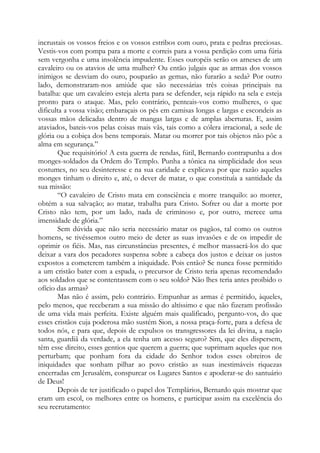 incrustais os vossos freios e os vossos estribos com ouro, prata e pedras preciosas.
Vestis-vos com pompa para a morte e correis para a vossa perdição com uma fúria
sem vergonha e uma insolência impudente. Esses ouropéis serão os arneses de um
cavaleiro ou os atavios de uma mulher? Ou então julgais que as armas dos vossos
inimigos se desviam do ouro, pouparão as gemas, não furarão a seda? Por outro
lado, demonstraram-nos amiúde que são necessárias três coisas principais na
batalha: que um cavaleiro esteja alerta para se defender, seja rápido na sela e esteja
pronto para o ataque. Mas, pelo contrário, penteais-vos como mulheres, o que
dificulta a vossa visão; embaraçais os pés em camisas longas e largas e escondeis as
vossas mãos delicadas dentro de mangas largas e de amplas aberturas. E, assim
ataviados, bateis-vos pelas coisas mais vãs, tais como a cólera irracional, a sede de
glória ou a cobiça dos bens temporais. Matar ou morrer por tais objetos não põe a
alma em segurança.”
Que requisitório! A esta guerra de rendas, fútil, Bernardo contrapunha a dos
monges-soldados da Ordem do Templo. Punha a tônica na simplicidade dos seus
costumes, no seu desinteresse e na sua caridade e explicava por que razão aqueles
monges tinham o direito e, até, o dever de matar, o que constituía a santidade da
sua missão:
“O cavaleiro de Cristo mata em consciência e morre tranquilo: ao morrer,
obtém a sua salvação; ao matar, trabalha para Cristo. Sofrer ou dar a morte por
Cristo não tem, por um lado, nada de criminoso e, por outro, merece uma
imensidade de glória.”
Sem dúvida que não seria necessário matar os pagãos, tal como os outros
homens, se tivéssemos outro meio de deter as suas invasões e de os impedir de
oprimir os fiéis. Mas, nas circunstâncias presentes, é melhor massacrá-los do que
deixar a vara dos pecadores suspensa sobre a cabeça dos justos e deixar os justos
expostos a cometerem também a iniquidade. Pois então? Se nunca fosse permitido
a um cristão bater com a espada, o precursor de Cristo teria apenas recomendado
aos soldados que se contentassem com o seu soldo? Não lhes teria antes proibido o
ofício das armas?
Mas não é assim, pelo contrário. Empunhar as armas é permitido, àqueles,
pelo menos, que receberam a sua missão do altíssimo e que não fizeram profissão
de uma vida mais perfeita. Existe alguém mais qualificado, pergunto-vos, do que
esses cristãos cuja poderosa mão sustém Sion, a nossa praça-forte, para a defesa de
todos nós, e para que, depois de expulsos os transgressores da lei divina, a nação
santa, guardiã da verdade, a ela tenha um acesso seguro? Sim, que eles dispersem,
têm esse direito, esses gentios que querem a guerra; que suprimam aqueles que nos
perturbam; que ponham fora da cidade do Senhor todos esses obreiros de
iniquidades que sonham pilhar ao povo cristão as suas inestimáveis riquezas
encerradas em Jerusalém, conspurcar os Lugares Santos e apoderar-se do santuário
de Deus!
Depois de ter justificado o papel dos Templários, Bernardo quis mostrar que
eram um escol, os melhores entre os homens, e participar assim na excelência do
seu recrutamento:
 