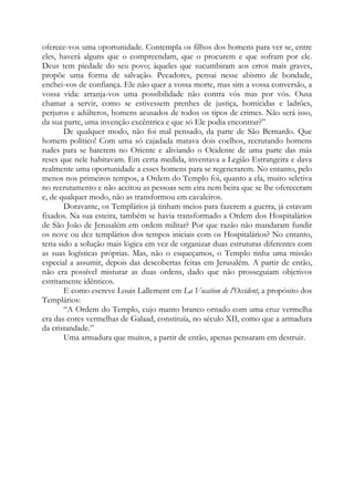 oferece-vos uma oportunidade. Contempla os filhos dos homens para ver se, entre
eles, haverá alguns que o compreendam, que o procurem e que sofram por ele.
Deus tem piedade do seu povo; àqueles que sucumbiram aos erros mais graves,
propõe uma forma de salvação. Pecadores, pensai nesse abismo de bondade,
enchei-vos de confiança. Ele não quer a vossa morte, mas sim a vossa conversão, a
vossa vida: arranja-vos uma possibilidade não contra vós mas por vós. Ousa
chamar a servir, como se estivessem prenhes de justiça, homicidas e ladrões,
perjuros e adúlteros, homens acusados de todos os tipos de crimes. Não será isso,
da sua parte, uma invenção excêntrica e que só Ele podia encontrar?”
De qualquer modo, não foi mal pensado, da parte de São Bernardo. Que
homem político! Com uma só cajadada matava dois coelhos, recrutando homens
rudes para se baterem no Oriente e aliviando o Ocidente de uma parte das más
reses que nele habitavam. Em certa medida, inventava a Legião Estrangeira e dava
realmente uma oportunidade a esses homens para se regenerarem. No entanto, pelo
menos nos primeiros tempos, a Ordem do Templo foi, quanto a ela, muito seletiva
no recrutamento e não aceitou as pessoas sem eira nem beira que se lhe ofereceram
e, de qualquer modo, não as transformou em cavaleiros.
Doravante, os Templários já tinham meios para fazerem a guerra, já estavam
fixados. Na sua esteira, também se havia transformado a Ordem dos Hospitalários
de São João de Jerusalém em ordem militar? Por que razão não mandaram fundir
os nove ou dez templários dos tempos iniciais com os Hospitalários? No entanto,
teria sido a solução mais lógica em vez de organizar duas estruturas diferentes com
as suas logísticas próprias. Mas, não o esqueçamos, o Templo tinha uma missão
especial a assumir, depois das descobertas feitas em Jerusalém. A partir de então,
não era possível misturar as duas ordens, dado que não prosseguiam objetivos
estritamente idênticos.
E como escreve Louis Lallement em La Vocation de l'Occident, a propósito dos
Templários:
“A Ordem do Templo, cujo manto branco ornado com uma cruz vermelha
era das cores vermelhas de Galaad, constituía, no século XII, como que a armadura
da cristandade.”
Uma armadura que muitos, a partir de então, apenas pensaram em destruir.
 