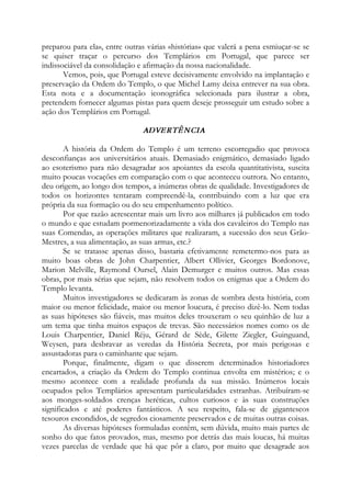 preparou para ela», entre outras várias «histórias» que valerá a pena esmiuçar-se se
se quiser traçar o percurso dos Templários em Portugal, que parece ser
indissociável da consolidação e afirmação da nossa nacionalidade.
Vemos, pois, que Portugal esteve decisivamente envolvido na implantação e
preservação da Ordem do Templo, o que Michel Lamy deixa entrever na sua obra.
Esta nota e a documentação iconográfica selecionada para ilustrar a obra,
pretendem fornecer algumas pistas para quem deseje prosseguir um estudo sobre a
ação dos Templários em Portugal.
ADVERTÊNCIA
A história da Ordem do Templo é um terreno escorregadio que provoca
desconfianças aos universitários atuais. Demasiado enigmático, demasiado ligado
ao esoterismo para não desagradar aos apoiantes da escola quantitativista, suscita
muito poucas vocações em comparação com o que aconteceu outrora. No entanto,
deu origem, ao longo dos tempos, a inúmeras obras de qualidade. Investigadores de
todos os horizontes tentaram compreendê-la, contribuindo com a luz que era
própria da sua formação ou do seu empenhamento político.
Por que razão acrescentar mais um livro aos milhares já publicados em todo
o mundo e que estudam pormenorizadamente a vida dos cavaleiros do Templo nas
suas Comendas, as operações militares que realizaram, a sucessão dos seus Grão-
Mestres, a sua alimentação, as suas armas, etc.?
Se se tratasse apenas disso, bastaria efetivamente remetermo-nos para as
muito boas obras de John Charpentier, Albert Ollivier, Georges Bordonove,
Marion Melville, Raymond Oursel, Alain Demurger e muitos outros. Mas essas
obras, por mais sérias que sejam, não resolvem todos os enigmas que a Ordem do
Templo levanta.
Muitos investigadores se dedicaram às zonas de sombra desta história, com
maior ou menor felicidade, maior ou menor loucura, é preciso dizê-lo. Nem todas
as suas hipóteses são fiáveis, mas muitos deles trouxeram o seu quinhão de luz a
um tema que tinha muitos espaços de trevas. São necessários nomes como os de
Louis Charpentier, Daniel Réju, Gérard de Sède, Gilette Ziegler, Guinguand,
Weysen, para desbravar as veredas da História Secreta, por mais perigosas e
assustadoras para o caminhante que sejam.
Porque, finalmente, digam o que disserem determinados historiadores
encartados, a criação da Ordem do Templo continua envolta em mistérios; e o
mesmo acontece com a realidade profunda da sua missão. Inúmeros locais
ocupados pelos Templários apresentam particularidades estranhas. Atribuíram-se
aos monges-soldados crenças heréticas, cultos curiosos e às suas construções
significados e até poderes fantásticos. A seu respeito, fala-se de gigantescos
tesouros escondidos, de segredos ciosamente preservados e de muitas outras coisas.
As diversas hipóteses formuladas contêm, sem dúvida, muito mais partes de
sonho do que fatos provados, mas, mesmo por detrás das mais loucas, há muitas
vezes parcelas de verdade que há que pôr a claro, por muito que desagrade aos
 