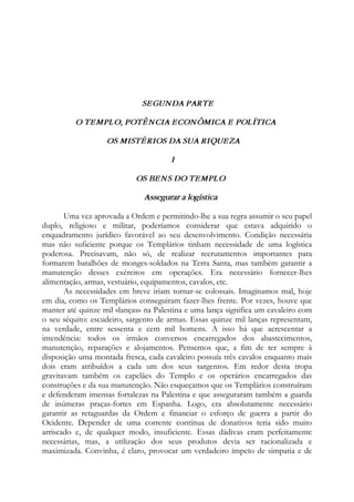 SEGUNDA PARTE
O TEMPLO, POTÊNCIA ECONÔMICA E POLÍTICA
OS MISTÉRIOS DA SUA RIQUEZA
I
OS BENS DO TEMPLO
Assegurar a logística
Uma vez aprovada a Ordem e permitindo-lhe a sua regra assumir o seu papel
duplo, religioso e militar, poderíamos considerar que estava adquirido o
enquadramento jurídico favorável ao seu desenvolvimento. Condição necessária
mas não suficiente porque os Templários tinham necessidade de uma logística
poderosa. Precisavam, não só, de realizar recrutamentos importantes para
formarem batalhões de monges-soldados na Terra Santa, mas também garantir a
manutenção desses exércitos em operações. Era necessário fornecer-lhes
alimentação, armas, vestuário, equipamentos, cavalos, etc.
As necessidades em breve iriam tornar-se colossais. Imaginamos mal, hoje
em dia, como os Templários conseguiram fazer-lhes frente. Por vezes, houve que
manter até quinze mil «lanças» na Palestina e uma lança significa um cavaleiro com
o seu séquito: escudeiro, sargento de armas. Essas quinze mil lanças representam,
na verdade, entre sessenta e cem mil homens. A isso há que acrescentar a
intendência: todos os irmãos conversos encarregados dos abastecimentos,
manutenção, reparações e alojamentos. Pensemos que, a fim de ter sempre à
disposição uma montada fresca, cada cavaleiro possuía três cavalos enquanto mais
dois eram atribuídos a cada um dos seus sargentos. Em redor desta tropa
gravitavam também os capelães do Templo e os operários encarregados das
construções e da sua manutenção. Não esqueçamos que os Templários construíram
e defenderam imensas fortalezas na Palestina e que asseguraram também a guarda
de inúmeras praças-fortes em Espanha. Logo, era absolutamente necessário
garantir as retaguardas da Ordem e financiar o esforço de guerra a partir do
Ocidente. Depender de uma corrente contínua de donativos teria sido muito
arriscado e, de qualquer modo, insuficiente. Essas dádivas eram perfeitamente
necessárias, mas, a utilização dos seus produtos devia ser racionalizada e
maximizada. Convinha, é claro, provocar um verdadeiro ímpeto de simpatia e de
 